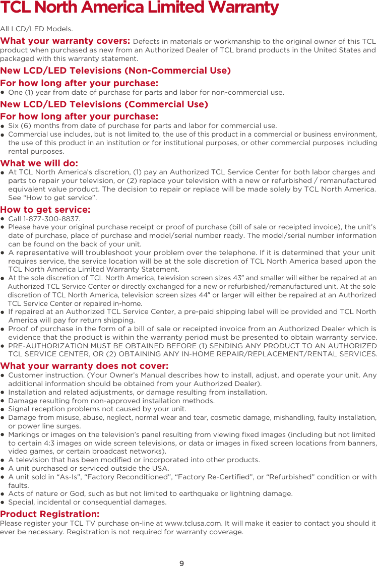 9TCL North America Limited WarrantyAll LCD/LED Models.What your warranty covers: Defects in materials or workmanship to the original owner of this TCL product when purchased as new from an Authorized Dealer of TCL brand products in the United States and packaged with this warranty statement.New LCD/LED Televisions (Non-Commercial Use) For how long after your purchase:    One (1) year from date of purchase for parts and labor for non-commercial use.New LCD/LED Televisions (Commercial Use)For how long after your purchase:    Six (6) months from date of purchase for parts and labor for commercial use.    Commercial use includes, but is not limited to, the use of this product in a commercial or business environment,     the use of this product in an institution or for institutional purposes, or other commercial purposes including    rental purposes.What we will do:    At TCL North America’s discretion, (1) pay an Authorized TCL Service Center for both labor charges and    parts to repair your television, or (2) replace your television with a new or refurbished / remanufactured    equivalent value product. The decision to repair or replace will be made solely by TCL North America.     See “How to get service”.How to get service:    Call 1-877-300-8837.    Please have your original purchase receipt or proof of purchase (bill of sale or receipted invoice), the unit’s     date of purchase, place of purchase and model/serial number ready. The model/serial number information     can be found on the back of your unit.    A representative will troubleshoot your problem over the telephone. If it is determined that your unit     requires service, the service location will be at the sole discretion of TCL North America based upon the    TCL North America Limited Warranty Statement.     At the sole discretion of TCL North America, television screen sizes 43” and smaller will either be repaired at an    Authorized TCL Service Center or directly exchanged for a new or refurbished/remanufactured unit. At the sole    discretion of TCL North America, television screen sizes 44” or larger will either be repaired at an Authorized    TCL Service Center or repaired in-home.    If repaired at an Authorized TCL Service Center, a pre-paid shipping label will be provided and TCL North    America will pay for return shipping.    Proof of purchase in the form of a bill of sale or receipted invoice from an Authorized Dealer which is     evidence that the product is within the warranty period must be presented to obtain warranty service.    PRE-AUTHORIZATION MUST BE OBTAINED BEFORE (1) SENDING ANY PRODUCT TO AN AUTHORIZED     TCL SERVICE CENTER, OR (2) OBTAINING ANY IN-HOME REPAIR/REPLACEMENT/RENTAL SERVICES.What your warranty does not cover:    Customer instruction. (Your Owner’s Manual describes how to install, adjust, and operate your unit. Any     additional information should be obtained from your Authorized Dealer).    Installation and related adjustments, or damage resulting from installation.    Damage resulting from non-approved installation methods.    Signal reception problems not caused by your unit.    Damage from misuse, abuse, neglect, normal wear and tear, cosmetic damage, mishandling, faulty installation,    or power line surges.    Markings or images on the television’s panel resulting from viewing ﬁxed images (including but not limited     to certain 4:3 images on wide screen televisions, or data or images in ﬁxed screen locations from banners,     video games, or certain broadcast networks).    A television that has been modiﬁed or incorporated into other products.    A unit purchased or serviced outside the USA.    A unit sold in “As-Is”, “Factory Reconditioned”, “Factory Re-Certiﬁed”, or “Refurbished” condition or with     faults.      Acts of nature or God, such as but not limited to earthquake or lightning damage.    Special, incidental or consequential damages.Product Registration:Please register your TCL TV purchase on-line at www.tclusa.com. It will make it easier to contact you should it ever be necessary. Registration is not required for warranty coverage. 