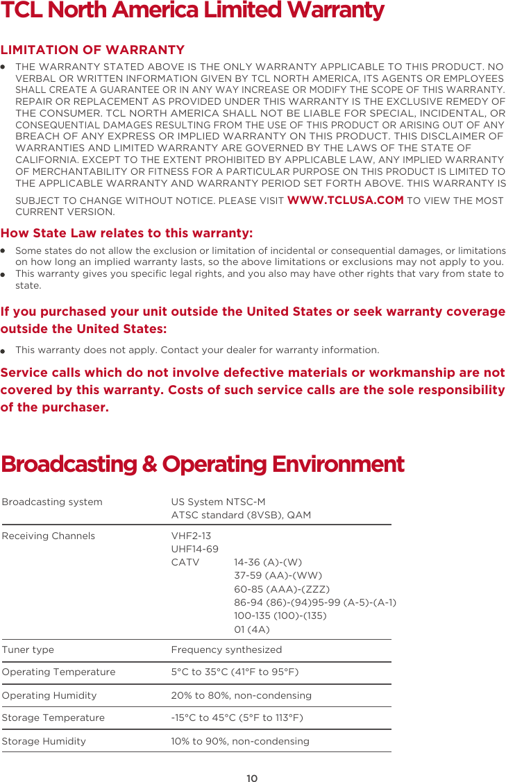 10TCL North America Limited WarrantyTHE WARRANTY STATED ABOVE IS THE ONLY WARRANTY APPLICABLE TO THIS PRODUCT. NO VERBAL OR WRITTEN INFORMATION GIVEN BY TCL NORTH AMERICA, ITS AGENTS OR EMPLOYEES SHALL CREATE A GUARANTEE OR IN ANY WAY INCREASE OR MODIFY THE SCOPE OF THIS WARRANTY. REPAIR OR REPLACEMENT AS PROVIDED UNDER THIS WARRANTY IS THE EXCLUSIVE REMEDY OF THE CONSUMER. TCL NORTH AMERICA SHALL NOT BE LIABLE FOR SPECIAL, INCIDENTAL, OR CONSEQUENTIAL DAMAGES RESULTING FROM THE USE OF THIS PRODUCT OR ARISING OUT OF ANY BREACH OF ANY EXPRESS OR IMPLIED WARRANTY ON THIS PRODUCT. THIS DISCLAIMER OF WARRANTIES AND LIMITED WARRANTY ARE GOVERNED BY THE LAWS OF THE STATE OF CALIFORNIA. EXCEPT TO THE EXTENT PROHIBITED BY APPLICABLE LAW, ANY IMPLIED WARRANTY OF MERCHANTABILITY OR FITNESS FOR A PARTICULAR PURPOSE ON THIS PRODUCT IS LIMITED TO THE APPLICABLE WARRANTY AND WARRANTY PERIOD SET FORTH ABOVE. THIS WARRANTY IS SUBJECT TO CHANGE WITHOUT NOTICE. PLEASE VISIT WWW.TCLUSA.COM TO VIEW THE MOST CURRENT VERSION.LIMITATION OF WARRANTYHow State Law relates to this warranty:Broadcasting &amp; Operating EnvironmentBroadcasting system  US System NTSC-MATSC standard (8VSB), QAMReceiving Channels  VHF2-13UHF14-69CATV            14-36 (A)-(W)37-59 (AA)-(WW)60-85 (AAA)-(ZZZ)86-94 (86)-(94)95-99 (A-5)-(A-1)100-135 (100)-(135)01 (4A)Tuner type  Frequency synthesizedOperating Temperature 5°C to 35°C (41°F to 95°F)Operating Humidity 20% to 80%, non-condensingStorage Temperature -15°C to 45°C (5°F to 113°F)Storage Humidity 10% to 90%, non-condensingSome states do not allow the exclusion or limitation of incidental or consequential damages, or limitations on how long an implied warranty lasts, so the above limitations or exclusions may not apply to you.This warranty gives you speciﬁc legal rights, and you also may have other rights that vary from state to state.If you purchased your unit outside the United States or seek warranty coverage outside the United States:This warranty does not apply. Contact your dealer for warranty information.Service calls which do not involve defective materials or workmanship are not covered by this warranty. Costs of such service calls are the sole responsibility of the purchaser.