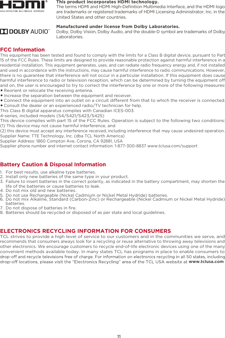 ELECTRONICS RECYCLING INFORMATION FOR CONSUMERSTCL strives to provide a high level of service to our customers and in the communities we serve, and recommends that consumers always look for a recycling or reuse alternative to throwing away televisions and other electronics. We encourage customers to recycle end-of-life electronic devices using one of the many convenient methods available today. In many states TCL has programs in place to enable consumers to www.tclusa.com.FCC InformationThis equipment has been tested and found to comply with the limits for a Class B digital device, pursuant to Part 15 of the FCC Rules. These limits are designed to provide reasonable protection against harmful interference in a residential installation. This equipment generates, uses, and can radiate radio frequency energy and, if not installed and used in accordance with the instructions, may cause harmful interference to radio communications. However, there is no guarantee that interference will not occur in a particular installation. If this equipment does cause harmful interference to radio or television reception, which can be determined by turning the equipment o and on, the user is encouraged to try to correct the interference by one or more of the following measures:   Reorient or relocate the receiving antenna.   Increase the separation between the equipment and receiver.   Connect the equipment into an outlet on a circuit dierent from that to which the receiver is connected.   Consult the dealer or an experienced radio/TV technician for help. This Class B digital apparatus complies with Canadian ICES-003.4-series, included models (S4/S421/S423/S425)This device complies with part 15 of the FCC Rules. Operation is subject to the following two conditions:(1) This device may not cause harmful interference, and(2) this device must accept any interference received, including interference that may cause undesired operation.Supplier Name: TTE Technology, Inc. (dba TCL North America)Supplier Address: 1860 Compton Ave, Corona, CA 92881, USASupplier phone number and internet contact information: 1-877-300-8837 www.tclusa.com/support11Battery Caution &amp; Disposal Information1.  For best results, use alkaline type batteries.2.  Install only new batteries of the same type in your product.3. Failure to insert batteries in the correct polarity, as indicated in the battery compartment, may shorten the life of the batteries or cause batteries to leak.  4.  Do not mix old and new batteries.5.  Do not use Rechargeable (Nickel Cadmium or Nickel Metal Hydride) batteries.6. Do not mix Alkaline, Standard (Carbon-Zinc) or Rechargeable (Nickel Cadmium or Nickel Metal Hydride)    batteries.7. 8.  Batteries should be recycled or disposed of as per state and local guidelines.Do not dispose of batteries in ﬁre.This product incorporates HDMI technology.The terms HDMI and HDMI High-Deﬁnition Multimedia Interface, and the HDMI logo are trademarks or registered trademarks of HDMI Licensing Administrator, Inc. in the United States and other countries.Manufactured under license from Dolby Laboratories.Dolby, Dolby Vision, Dolby Audio, and the double-D symbol are trademarks of Dolby Laboratories. 