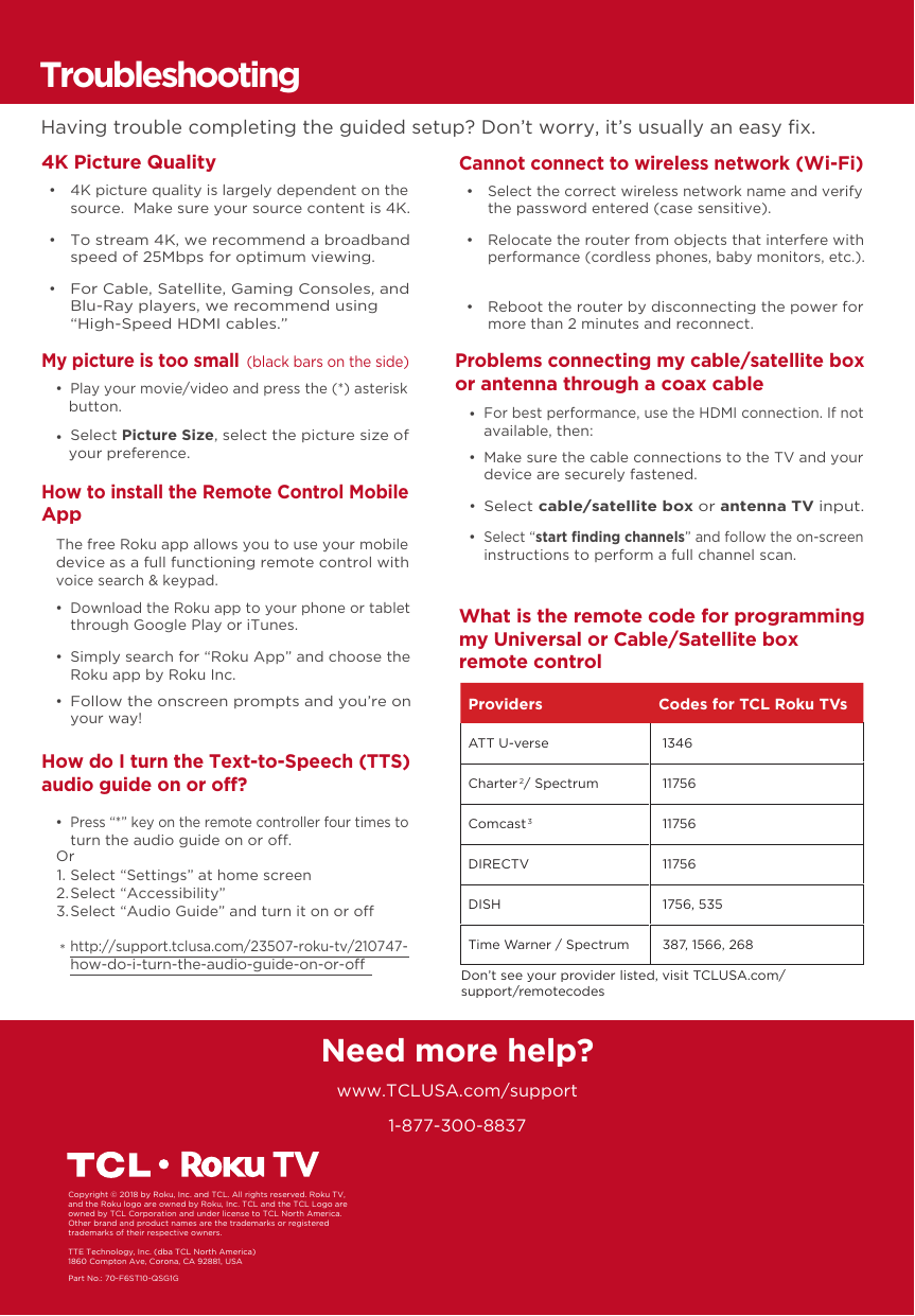 1-877-300-8837Need more help?www.TCLUSA.com/supportPart No.: 70-F6ST10-QSG1GCopyright © 2018 by Roku, Inc. and TCL. All rights reserved. Roku TV, and the Roku logo are owned by Roku, Inc. TCL and the TCL Logo are owned by TCL Corporation and under license to TCL North America.  Other brand and product names are the trademarks or registered trademarks of their respective owners.How do I turn the Text-to-Speech (TTS) audio guide on or off?  • Press “*” key on the remote controller four times to turn the audio guide on or o.Select “Settings” at home screenSelect “Accessibility”Select “Audio Guide” and turn it on or ohttp://support.tclusa.com/23507-roku-tv/210747-how-do-i-turn-the-audio-guide-on-or-oOr1.2.3.*TroubleshootingHaving trouble completing the guided setup? Don’t worry, it’s usually an easy ﬁx.4K Picture Quality      • 4K picture quality is largely dependent on the source.  Make sure your source content is 4K.  • To stream 4K, we recommend a broadband speed of 25Mbps for optimum viewing.   • For Cable, Satellite, Gaming Consoles, and Blu-Ray players, we recommend using“High-Speed HDMI cables.”Cannot connect to wireless network (Wi-Fi)  • Select the correct wireless network name and verify the password entered (case sensitive).  • Relocate the router from objects that interfere with performance (cordless phones, baby monitors, etc.).  • Reboot the router by disconnecting the power for more than 2 minutes and reconnect. My picture is too small (black bars on the side)  • Play your movie/video and press the (*) asteriskbutton.  • Select Picture Size, select the picture size of your preference.Problems connecting my cable/satellite box or antenna through a coax cable  • Make sure the cable connections to the TV and your device are securely fastened.  • Select cable/satellite box or antenna TV input.  • Select “start ﬁnding channels” and follow the on-screen instructions to perform a full channel scan.  • For best performance, use the HDMI connection. If not available, then:What is the remote code for programming my Universal or Cable/Satellite box remote controlHow to install the Remote Control Mobile App   • Download the Roku app to your phone or tablet through Google Play or iTunes.  • Simply search for “Roku App” and choose the Roku app by Roku Inc.  • Follow the onscreen prompts and you’re on your way!The free Roku app allows you to use your mobile device as a full functioning remote control with voice search &amp; keypad.Providers Codes for TCL Roku TVsATT U-verse  1346Charter2 / Spectrum  11756Comcast3 11756DIRECTV  11756DISH  1756, 535Time Warner / Spectrum  387, 1566, 268Don’t see your provider listed, visit TCLUSA.com/support/remotecodesTTE Technology, Inc. (dba TCL North America)1860 Compton Ave, Corona, CA 92881, USA