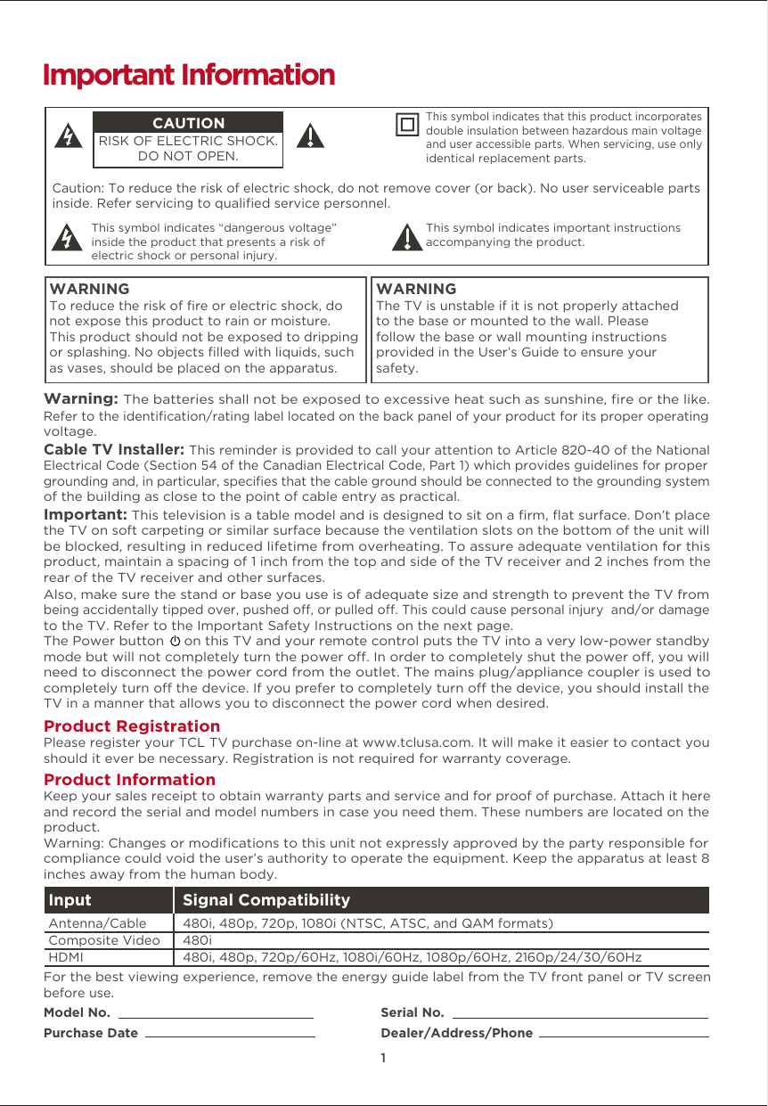 1Caution: To reduce the risk of electric shock, do not remove cover (or back). No user serviceable partsinside. Refer servicing to qualiﬁed service personnel.  This symbol indicates “dangerous voltage” inside the product that presents a risk of electric shock or personal injury. This symbol indicates important instructions accompanying the product.CAUTIONRISK OF ELECTRIC SHOCK.DO NOT OPEN.This symbol indicates that this product incorporates double insulation between hazardous main voltage and user accessible parts. When servicing, use only identical replacement parts. WARNINGTo reduce the risk of ﬁre or electric shock, do not expose this product to rain or moisture. This product should not be exposed to dripping or splashing. No objects ﬁlled with liquids, such as vases, should be placed on the apparatus.WARNINGThe TV is unstable if it is not properly attached to the base or mounted to the wall. Please follow the base or wall mounting instructions provided in the User’s Guide to ensure your safety.Warning: The batteries shall not be exposed to excessive heat such as sunshine, ﬁre or the like.Model No.Purchase DateSerial No.Dealer/Address/PhoneImportant InformationRefer to the identiﬁcation/rating label located on the back panel of your product for its proper operating voltage.Cable TV Installer: This reminder is provided to call your attention to Article 820-40 of the National Electrical Code (Section 54 of the Canadian Electrical Code, Part 1) which provides guidelines for proper grounding and, in particular, speciﬁes that the cable ground should be connected to the grounding system of the building as close to the point of cable entry as practical.Important: This television is a table model and is designed to sit on a ﬁrm, ﬂat surface. Don’t place the TV on soft carpeting or similar surface because the ventilation slots on the bottom of the unit will be blocked, resulting in reduced lifetime from overheating. To assure adequate ventilation for this product, maintain a spacing of 1 inch from the top and side of the TV receiver and 2 inches from the rear of the TV receiver and other surfaces. Also, make sure the stand or base you use is of adequate size and strength to prevent the TV from being accidentally tipped over, pushed o, or pulled o. This could cause personal injury  and/or damage to the TV. Refer to the Important Safety Instructions on the next page.The Power button     on this TV and your remote control puts the TV into a very low-power standby mode but will not completely turn the power o. In order to completely shut the power o, you will need to disconnect the power cord from the outlet. The mains plug/appliance coupler is used to completely turn o the device. If you prefer to completely turn o the device, you should install the TV in a manner that allows you to disconnect the power cord when desired. Product Registration Please register your TCL TV purchase on-line at www.tclusa.com. It will make it easier to contact you should it ever be necessary. Registration is not required for warranty coverage.Product Information Keep your sales receipt to obtain warranty parts and service and for proof of purchase. Attach it here and record the serial and model numbers in case you need them. These numbers are located on the product.Warning: Changes or modiﬁcations to this unit not expressly approved by the party responsible for compliance could void the user’s authority to operate the equipment. Keep the apparatus at least 8 inches away from the human body.For the best viewing experience, remove the energy guide label from the TV front panel or TV screen before use.Input Signal Compatibility480i, 480p, 720p/60Hz, 1080i/60Hz, 1080p/60Hz, 2160p/24/30/60Hz480i480i, 480p, 720p, 1080i (NTSC, ATSC, and QAM formats)HDMIComposite Video Antenna/Cable