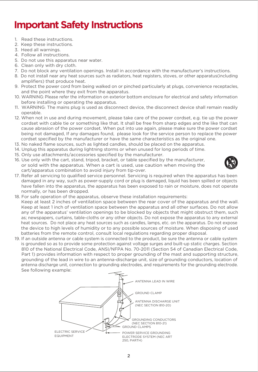 22Important Safety Instructions1.   Read these instructions.2.  Keep these instructions.3.  Heed all warnings.4.  Follow all instructions.5.  Do not use this apparatus near water.6.  Clean only with dry cloth.7.  Do not block any ventilation openings. Install in accordance with the manufacturer’s instructions.8.  Do not install near any heat sources such as radiators, heat registers, stoves, or other apparatus(including      ampliﬁers) that produce heat.9.  Protect the power cord from being walked on or pinched particularly at plugs, convenience receptacles,     and the point where they exit from the apparatus. 10. WARNING: Please refer the information on exterior bottom enclosure for electrical and safety information      before installing or operating the apparatus.11.  WARNING: The mains plug is used as disconnect device, the disconnect device shall remain readily      operable.12. When not in use and during movement, please take care of the power cordset, e.g. tie up the power      cordset with cable tie or something like that. It shall be free from sharp edges and the like that can      cause abrasion of the power cordset. When put into use again, please make sure the power cordset      being not damaged, If any damages found,  please look for the service person to replace the power      cordset speciﬁed by the manufacturer or have the same characteristics as the original one.13. No naked ﬂame sources, such as lighted candles, should be placed on the apparatus.14. Unplug this apparatus during lightning storms or when unused for long periods of time. 15. Only use attachments/accessories speciﬁed by the manufacturer.16. Use only with the cart, stand, tripod, bracket, or table speciﬁed by the manufacturer,      or sold with the apparatus. When a cart is used, use caution when moving the      cart/apparatus combination to avoid injury from tip-over.17. Refer all servicing to qualiﬁed service personnel. Servicing is required when the apparatus has been     damaged in any way, such as power-supply cord or plug is damaged, liquid has been spilled or objects      have fallen into the apparatus, the apparatus has been exposed to rain or moisture, does not operate     normally, or has been dropped. 18. For safe operation of the apparatus, observe these installation requirements:     Keep at least 2 inches of ventilation space between the rear cover of the apparatus and the wall.      Keep at least 1 inch of ventilation space between the apparatus and all other surfaces. Do not allow      any of the apparatus’ ventilation openings to be blocked by objects that might obstruct them, such      as; newspapers, curtains, table-cloths or any other objects. Do not expose the apparatus to any external      heat sources.  Do not place any heat sources such as candles, lamps, etc. on the apparatus. Do not expose      the device to high levels of humidity or to any possible sources of moisture. When disposing of used      batteries from the remote control, consult local regulations regarding proper disposal.  19. If an outside antenna or cable system is connected to the product, be sure the antenna or cable system     is grounded so as to provide some protection against voltage surges and built-up static charges. Section      810 of the National Electrical Code, ANSI/NFPA No. 70-2011 (Section 54 of Canadian Electrical Code,     Part 1) provides information with respect to proper grounding of the mast and supporting structure,      grounding of the lead in wire to an antenna-discharge unit, size of grounding conductors, location of     antenna discharge unit, connection to grounding electrodes, and requirements for the grounding electrode.     See following example:  ANTENNA LEAD IN WIREGROUND CLAMPANTENNA DISCHARGE UNIT (NEC SECTION 810-20)GROUND CLAMPSGROUNDING CONDUCTORS (NEC SECTION 810-21)ELECTRIC SERVICEEQUIPMENTPOWER SERVICE GROUNDING ELECTRODE SYSTEM (NEC ART 250, PARTH)