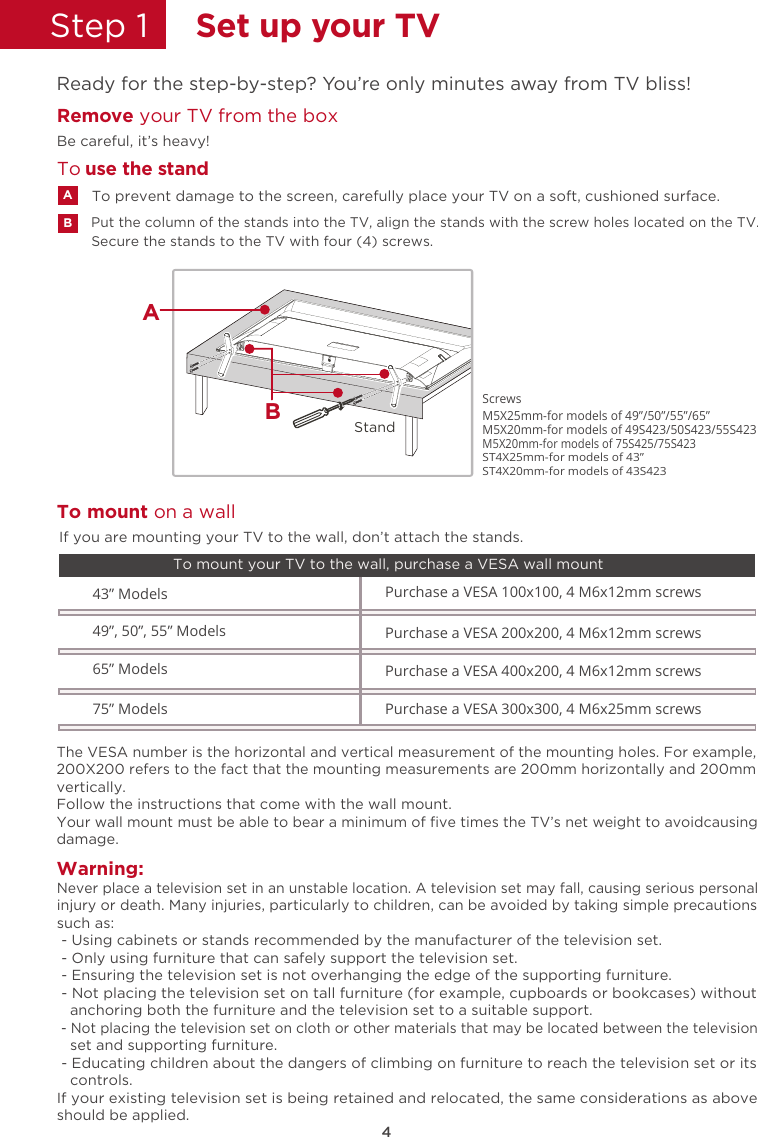 75” Models Purchase a VESA 300x300, 4 M6x25mm screws M5X25mm-for models of 49”/50”/55”/65” M5X20mm-for models of 49S423/50S423/55S423ScrewsM5X20mm-for models of 75S425/75S423ST4X25mm-for models of 43”ST4X20mm-for models of 43S4234Step 1  Set up your TVReady for the step-by-step? You’re only minutes away from TV bliss!Remove your TV from the box Be careful, it’s heavy!Warning:Never place a television set in an unstable location. A television set may fall, causing serious personal injury or death. Many injuries, particularly to children, can be avoided by taking simple precautions such as: - Using cabinets or stands recommended by the manufacturer of the television set. - Only using furniture that can safely support the television set. - Ensuring the television set is not overhanging the edge of the supporting furniture. - Not placing the television set on tall furniture (for example, cupboards or bookcases) without    anchoring both the furniture and the television set to a suitable support. - Not placing the television set on cloth or other materials that may be located between the television    set and supporting furniture. - Educating children about the dangers of climbing on furniture to reach the television set or its    controls.If your existing television set is being retained and relocated, the same considerations as above should be applied.The VESA number is the horizontal and vertical measurement of the mounting holes. For example, 200X200 refers to the fact that the mounting measurements are 200mm horizontally and 200mm vertically.Follow the instructions that come with the wall mount.Your wall mount must be able to bear a minimum of ﬁve times the TV’s net weight to avoidcausing damage.43” Models49”, 50”, 55” ModelsPurchase a VESA 100x100, 4 M6x12mm screws Purchase a VESA 200x200, 4 M6x12mm screws 65” Models Purchase a VESA 400x200, 4 M6x12mm screws To mount your TV to the wall, purchase a VESA wall mountTo mount on a wallIf you are mounting your TV to the wall, don’t attach the stands.Secure the stands to the TV with four (4) screws.Put the column of the stands into the TV, align the stands with the screw holes located on the TV.To prevent damage to the screen, carefully place your TV on a soft, cushioned surface.ABTo  use the standStandBA
