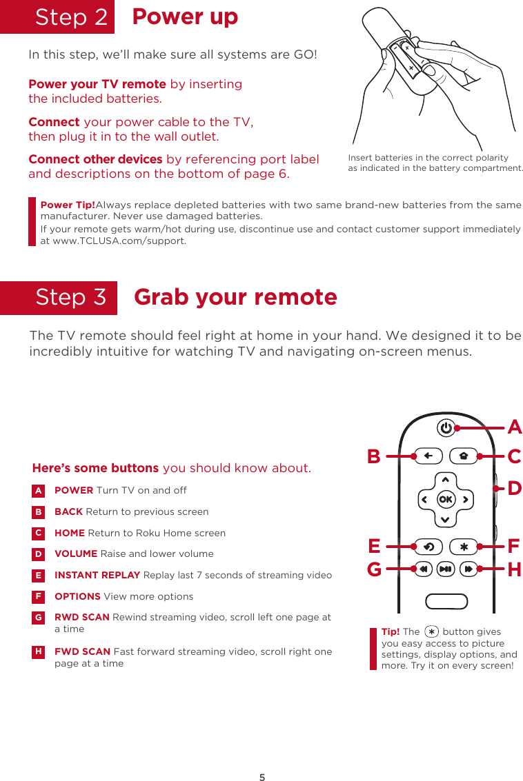 5Power upStep 2  In this Insert batteries in the correct polarity as indicated in the battery compartment. step, we’ll make sure all systems are GO!Power your TV remote by inserting the included batteries.Connect your power cable to the TV,  then plug it in to the wall outlet.and descriptions on the bottom of page 6.Connect other devices by referencing port labelPower Tip!Always replace depleted batteries with two same brand-new batteries from the same manufacturer. Never use damaged batteries.If your remote gets warm/hot during use, discontinue use and contact customer support immediately at www.TCLUSA.com/support.Grab your remoteStep 3    The TV remote should feel right at home in your hand. We designed it to be incredibly intuitive for watching TV and navigating on-screen menus. POWER Turn TV on and oBACK Return to previous screen HOME Return to Roku Home screen VOLUME Raise and lower volumeINSTANT REPLAY Replay last 7 seconds of streaming videoOPTIONS View more optionsRWD SCAN Rewind streaming video, scroll left one page at a timeFWD SCAN Fast forward streaming video, scroll right one page at a timeABDECFGHHere’s some buttons you should know about.AHBCDE FGTip! The        button gives you easy access to picture settings, display options, and more. Try it on every screen!