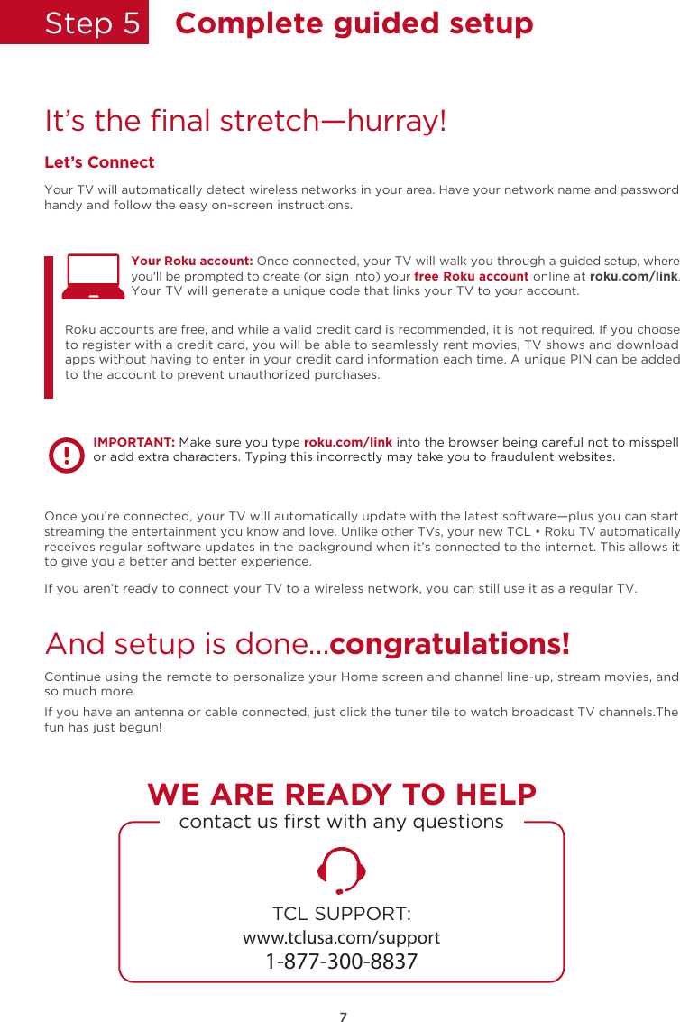 Step 5  Complete guided setupIt’s the ﬁnal stretch—hurray!Let’s ConnectYour TV will automatically detect wireless networks in your area. Have your network name and password handy and follow the easy on-screen instructions.Once you’re connected, your TV will automatically update with the latest software—plus you can start streaming the entertainment you know and love. Unlike other TVs, your new TCL • Roku TV automatically receives regular software updates in the background when it’s connected to the internet. This allows it to give you a better and better experience.If you aren’t ready to connect your TV to a wireless network, you can still use it as a regular TV. And setup is done…congratulations! Continue using the remote to personalize your Home screen and channel line-up, stream movies, and so much more. If you have an antenna or cable connected, just click the tuner tile to watch broadcast TV channels.The fun has just begun! Your Roku account: Once connected, your TV will walk you through a guided setup, where you&apos;ll be prompted to create (or sign into) your free Roku account online at roku.com/link. Your TV will generate a unique code that links your TV to your account.Roku accounts are free, and while a valid credit card is recommended, it is not required. If you choose to register with a credit card, you will be able to seamlessly rent movies, TV shows and download apps without having to enter in your credit card information each time. A unique PIN can be added to the account to prevent unauthorized purchases. IMPORTANT: Make sure you type roku.com/link into the browser being careful not to misspell or add extra characters. Typing this incorrectly may take you to fraudulent websites.TCL SUPPORT:www.tclusa.com/support1-877-300-8837contact us ﬁrst with any questionsWE ARE READY TO HELP7