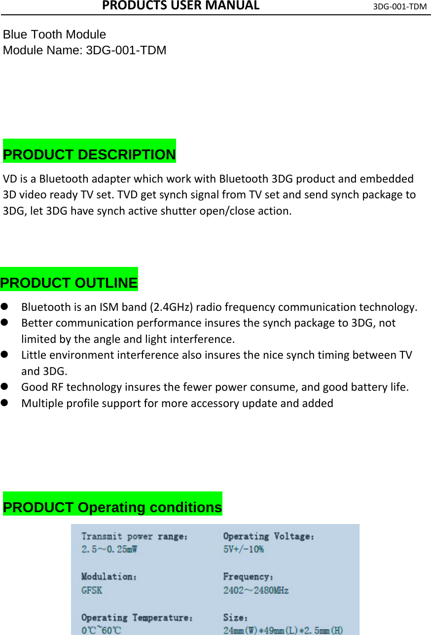 PRODUCTSUSERMANUAL3DG‐001‐TDMBlue Tooth Module Module Name: 3DG-001-TDM      PRODUCT DESCRIPTION VDisaBluetoothadapterwhichworkwithBluetooth3DGproductandembedded3DvideoreadyTVset.TVDgetsynchsignalfromTVsetandsendsynchpackageto3DG,let3DGhavesynchactiveshutteropen/closeaction.    PRODUCT OUTLINE  BluetoothisanISMband(2.4GHz)radiofrequencycommunicationtechnology. Bettercommunicationperformanceinsuresthesynchpackageto3DG,notlimitedbytheangleandlightinterference. LittleenvironmentinterferencealsoinsuresthenicesynchtimingbetweenTVand3DG. GoodRFtechnologyinsuresthefewerpowerconsume,andgoodbatterylife. Multipleprofilesupportformoreaccessoryupdateandadded     PRODUCT Operating conditions       