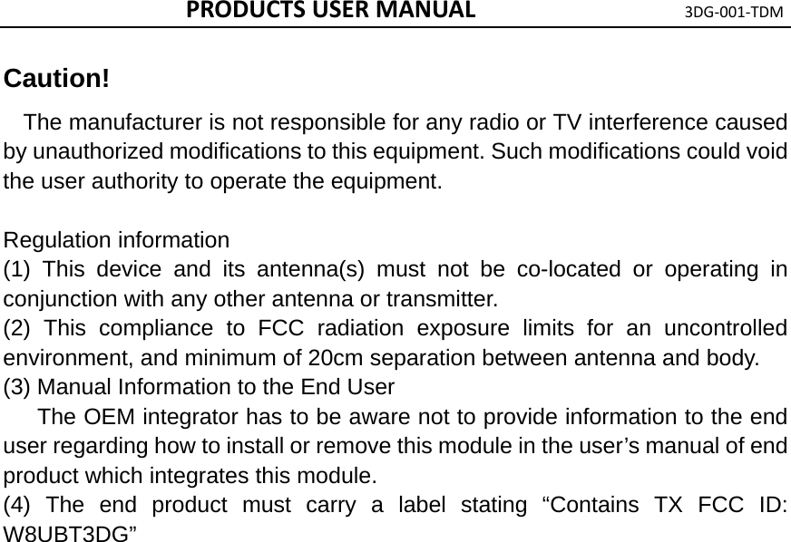 PRODUCTSUSERMANUAL3DG‐001‐TDMCaution!   The manufacturer is not responsible for any radio or TV interference caused by unauthorized modifications to this equipment. Such modifications could void the user authority to operate the equipment.    Regulation information (1) This device and its antenna(s) must not be co-located or operating in conjunction with any other antenna or transmitter.   (2) This compliance to FCC radiation exposure limits for an uncontrolled environment, and minimum of 20cm separation between antenna and body. (3) Manual Information to the End User       The OEM integrator has to be aware not to provide information to the end user regarding how to install or remove this module in the user’s manual of end product which integrates this module. (4) The end product must carry a label stating “Contains TX FCC ID: W8UBT3DG”  