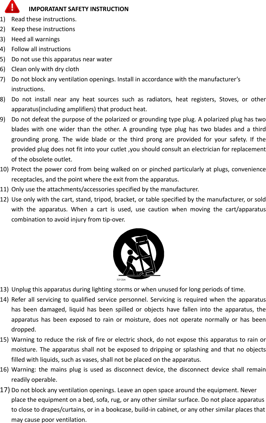    IMPORATANT SAFETY INSTRUCTION 1) Read these instructions. 2) Keep these instructions 3) Heed all warnings 4) Follow all instructions 5) Do not use this apparatus near water 6) Clean only with dry cloth 7) Do not block any ventilation openings. Install in accordance with the manufacturer’s instructions. 8) Do  not  install  near  any  heat  sources  such  as  radiators,  heat  registers,  Stoves,  or  other apparatus(including amplifiers) that product heat. 9) Do not defeat the purpose of the polarized or grounding type plug. A polarized plug has two blades  with  one  wider  than  the  other.  A  grounding  type  plug  has  two  blades  and  a  third grounding  prong.  The  wide  blade  or  the  third  prong  are  provided  for  your  safety.  If  the provided plug does not fit into your cutlet ,you should consult an electrician for replacement of the obsolete outlet. 10) Protect the power cord from being walked on or pinched particularly at plugs, convenience receptacles, and the point where the exit from the apparatus. 11) Only use the attachments/accessories specified by the manufacturer. 12) Use only with the cart, stand, tripod, bracket, or table specified by the manufacturer, or sold with  the  apparatus.  When  a  cart  is  used,  use  caution  when  moving  the  cart/apparatus combination to avoid injury from tip-over.  13) Unplug this apparatus during lighting storms or when unused for long periods of time. 14) Refer  all  servicing  to qualified service  personnel.  Servicing  is  required when  the  apparatus has  been  damaged,  liquid  has  been  spilled  or  objects  have  fallen  into  the  apparatus,  the apparatus  has  been  exposed  to  rain  or  moisture,  does  not  operate  normally  or  has  been dropped. 15) Warning to reduce the risk of fire or electric shock, do not expose this apparatus to rain or moisture. The apparatus shall  not  be exposed  to  dripping  or  splashing and  that no objects filled with liquids, such as vases, shall not be placed on the apparatus. 16) Warning:  the  mains  plug  is  used  as  disconnect  device,  the  disconnect  device  shall  remain readily operable. 17) Do not block any ventilation openings. Leave an open space around the equipment. Never place the equipment on a bed, sofa, rug, or any other similar surface. Do not place apparatus to close to drapes/curtains, or in a bookcase, build-in cabinet, or any other similar places that may cause poor ventilation.     