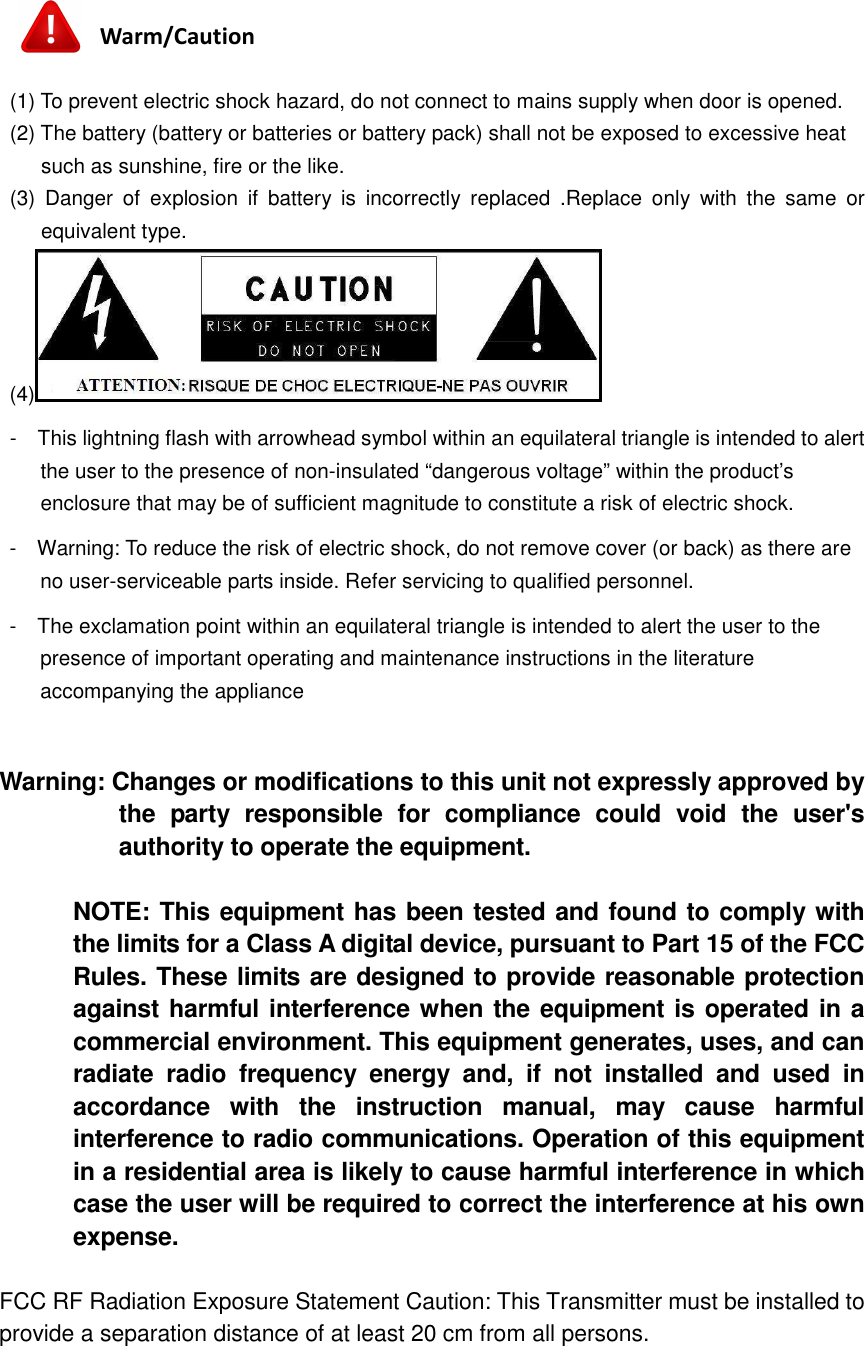   Warm/Caution  (1) To prevent electric shock hazard, do not connect to mains supply when door is opened. (2) The battery (battery or batteries or battery pack) shall not be exposed to excessive heat such as sunshine, fire or the like. (3)  Danger  of  explosion  if  battery  is  incorrectly  replaced  .Replace  only  with  the  same  or equivalent type. (4)  -    This lightning flash with arrowhead symbol within an equilateral triangle is intended to alert the user to the presence of non-insulated “dangerous voltage” within the product’s enclosure that may be of sufficient magnitude to constitute a risk of electric shock. -    Warning: To reduce the risk of electric shock, do not remove cover (or back) as there are no user-serviceable parts inside. Refer servicing to qualified personnel. -    The exclamation point within an equilateral triangle is intended to alert the user to the presence of important operating and maintenance instructions in the literature accompanying the appliance  Warning: Changes or modifications to this unit not expressly approved by the  party  responsible  for  compliance  could  void  the  user&apos;s authority to operate the equipment.  NOTE: This equipment has been tested and found to comply with the limits for a Class A digital device, pursuant to Part 15 of the FCC Rules. These limits are designed to provide reasonable protection against harmful interference when the equipment is operated in a commercial environment. This equipment generates, uses, and can radiate  radio  frequency  energy  and,  if  not  installed  and  used  in accordance  with  the  instruction  manual,  may  cause  harmful interference to radio communications. Operation of this equipment in a residential area is likely to cause harmful interference in which case the user will be required to correct the interference at his own expense.  FCC RF Radiation Exposure Statement Caution: This Transmitter must be installed to provide a separation distance of at least 20 cm from all persons.   