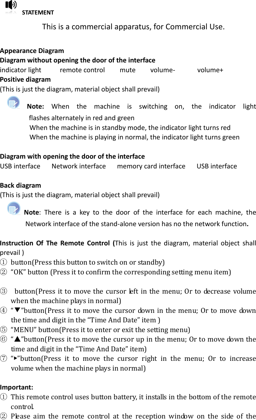   STATEMENT This is a commercial apparatus, for Commercial Use.  Appearance Diagram Diagram without opening the door of the interface indicator light          remote control        mute        volume-            volume+ Positive diagram   (This is just the diagram, material object shall prevail)   Note:  When  the  machine  is  switching  on,  the  indicator  light flashes alternately in red and green                       When the machine is in standby mode, the indicator light turns red                 When the machine is playing in normal, the indicator light turns green    Diagram with opening the door of the interface USB interface      Network interface      memory card interface      USB interface  Back diagram (This is just the diagram, material object shall prevail)       Note:  There  is  a  key  to  the  door  of  the  interface  for  each  machine,  the Network interface of the stand-alone version has no the network function.    Instruction  Of  The  Remote  Control  (This  is  just  the  diagram,  material  object  shall prevail ) ① button(Press this button to switch on or standby) ② “OK” button (Press it to confirm the corresponding setting menu item)  ▼③   button(Press it to  move  the  cursor left in  the  menu;  Or to decrease  volume when the machine plays in normal)   ④ “”button(Press it to move  the cursor  down in the menu; Or to move down the time and digit in the “Time And Date” item ) ⑤ “MENU” button(Press it to enter or exit the setting menu) ⑥ “”button(Press it to move the cursor up in the menu; Or to move down the time and digit in the “Time And Date” item) ⑦ “▶”button(Press  it  to  move  the  cursor  right  in  the  menu;  Or  to  increase volume when the machine plays in normal)  Important: ① This remote control uses button battery, it installs in the bottom of the remote control. ② Please  aim  the  remote  control  at  the  reception  window  on  the  side  of  the 