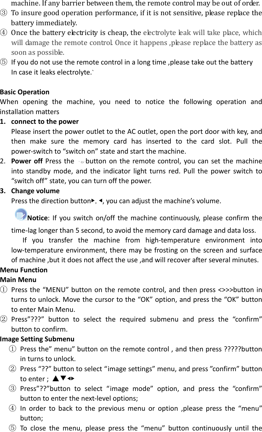  machine. If any barrier between them, the remote control may be out of order. ③ To insure good operation performance, if it is not sensitive, please replace the battery immediately. ④ Once the battery electricity is cheap, the electrolyte leak will take place, which will damage the remote control. Once it happens ,please replace the battery as soon as possible. ⑤ If you do not use the remote control in a long time ,please take out the battery In case it leaks electrolyte.`  Basic Operation When  opening  the  machine,  you  need  to  notice  the  following  operation  and installation matters 1. connect to the power Please insert the power outlet to the AC outlet, open the port door with key, and then  make  sure  the  memory  card  has  inserted  to  the  card  slot.  Pull  the power-switch to “switch on” state and start the machine. ▼2. Power  off  Press  the  button on  the  remote control, you  can  set  the  machine into  standby  mode,  and  the  indicator  light  turns  red.  Pull  the  power  switch  to “switch off” state, you can turn off the power. 3. Change volume Press the direction button,, you can adjust the machine’s volume. Notice:  If  you  switch  on/off  the  machine  continuously,  please  confirm  the time-lag longer than 5 second, to avoid the memory card damage and data loss.       If  you  transfer  the  machine  from  high-temperature  environment  into low-temperature environment, there may be frosting on the screen and surface of machine ,but it does not affect the use ,and will recover after several minutes. Menu Function Main Menu ① Press the  “MENU” button on  the remote control, and then press  &lt;&gt;&gt;&gt;button  in turns to unlock. Move the cursor to the “OK” option, and press the “OK” button to enter Main Menu. ② Press”???”  button  to  select  the  required  submenu  and  press  the  “confirm” button to confirm. Image Setting Submenu ① Press the” menu” button on the remote control , and then press ?????button in turns to unlock. ② Press “??” button to select “image settings” menu, and press ”confirm” button to enter ;  ③ Press”??”button  to  select  “image  mode”  option,  and  press  the  “confirm” button to enter the next-level options;   ④ In  order  to  back  to  the  previous  menu  or  option  ,please  press  the  “menu” button; ⑤ To  close  the  menu,  please  press  the  “menu”  button  continuously  until  the 