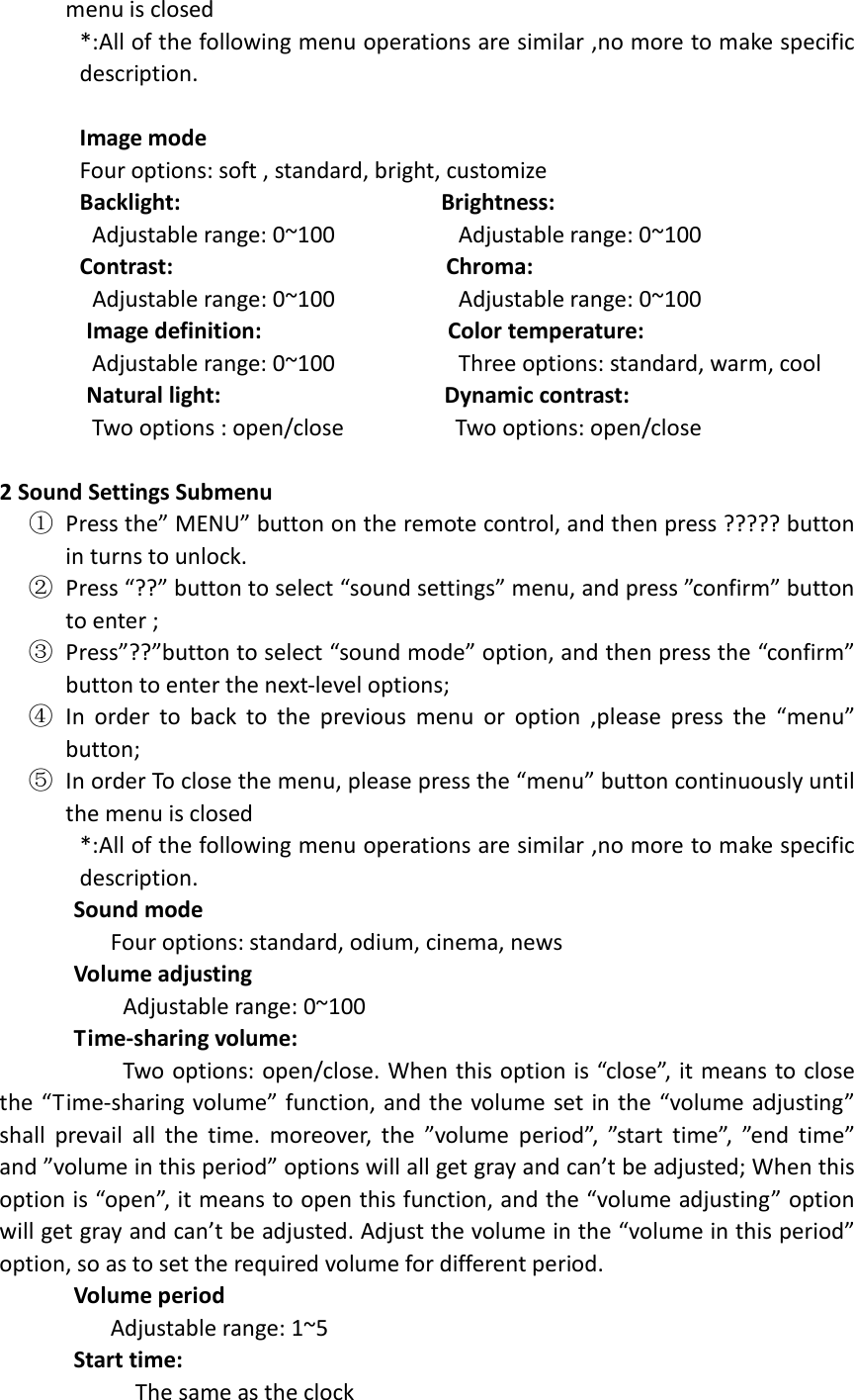  menu is closed *:All of the following menu operations are similar ,no more to make specific description.  Image mode                             Four options: soft , standard, bright, customize Backlight:                                          Brightness:   Adjustable range: 0~100                    Adjustable range: 0~100 Contrast:                                            Chroma:  Adjustable range: 0~100                    Adjustable range: 0~100               Image definition:                              Color temperature:   Adjustable range: 0~100                    Three options: standard, warm, cool               Natural light:                                    Dynamic contrast:   Two options : open/close                  Two options: open/close  2 Sound Settings Submenu ① Press the” MENU” button on the remote control, and then press ????? button in turns to unlock. ② Press “??” button to select “sound settings” menu, and press ”confirm” button to enter ; ③ Press”??”button to select “sound mode” option, and then press the “confirm” button to enter the next-level options;   ④ In  order  to  back  to  the  previous  menu  or  option  ,please  press  the  “menu” button; ⑤ In order To close the menu, please press the “menu” button continuously until the menu is closed *:All of the following menu operations are similar ,no more to make specific description.       Sound mode                   Four options: standard, odium, cinema, news       Volume adjusting                     Adjustable range: 0~100        Time-sharing volume:                     Two options: open/close. When this option is “close”, it means to close the “Time-sharing volume” function, and the volume  set in the “volume adjusting” shall  prevail  all  the  time.  moreover,  the  ”volume  period”,  ”start  time”,  ”end  time” and ”volume in this period” options will all get gray and can’t be adjusted; When this option is “open”, it means to open this function, and the “volume adjusting” option will get gray and can’t be adjusted. Adjust the volume in the “volume in this period” option, so as to set the required volume for different period.       Volume period                   Adjustable range: 1~5       Start time:                       The same as the clock 