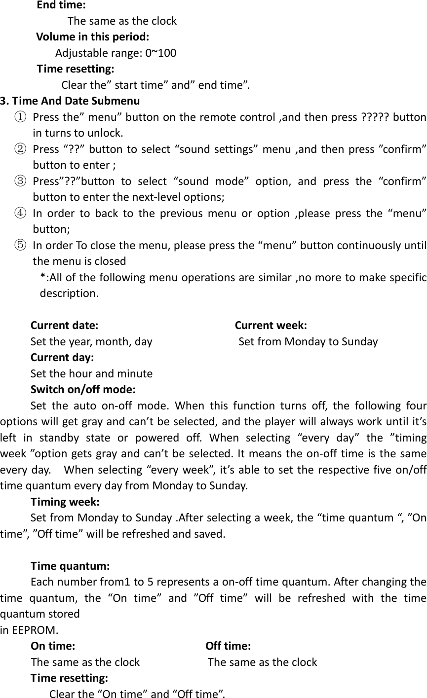        End time:                       The same as the clock Volume in this period:                   Adjustable range: 0~100        Time resetting:                     Clear the” start time” and” end time”. 3. Time And Date Submenu   ① Press the” menu” button on the remote control ,and then press ????? button in turns to unlock. ② Press “??” button to select “sound settings” menu ,and then press ”confirm” button to enter ; ③ Press”??”button  to  select  “sound  mode”  option,  and  press  the  “confirm” button to enter the next-level options;   ④ In  order  to  back  to  the  previous  menu  or  option  ,please  press  the  “menu” button; ⑤ In order To close the menu, please press the “menu” button continuously until the menu is closed *:All of the following menu operations are similar ,no more to make specific description.               Current date:                                            Current week:           Set the year, month, day                            Set from Monday to Sunday      Current day:                                                         Set the hour and minute  Switch on/off mode:           Set  the  auto  on-off  mode.  When  this  function  turns  off,  the  following  four options will get gray and can’t be selected, and the player will always work until it’s left  in  standby  state  or  powered  off.  When  selecting  “every  day”  the  ”timing week ”option gets gray and can’t be selected.  It means the on-off time is the same every day.    When selecting “every week”, it’s able to set the respective five on/off time quantum every day from Monday to Sunday.      Timing week:           Set from Monday to Sunday .After selecting a week, the “time quantum “, ”On time”, ”Off time” will be refreshed and saved.       Time quantum:           Each number from1 to 5 represents a on-off time quantum. After changing the time  quantum,  the  “On  time”  and  ”Off  time”  will  be  refreshed  with  the  time quantum stored in EEPROM.      On time:                                          Off time:      The same as the clock                      The same as the clock      Time resetting:          Clear the “On time” and “Off time”. 