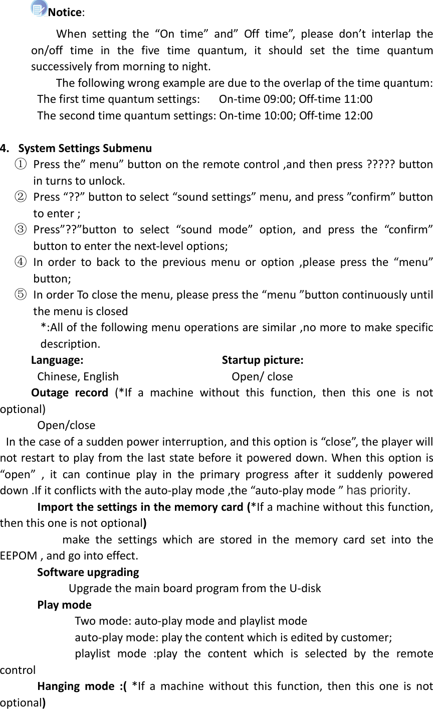  Notice:                   When  setting  the  “On  time”  and”  Off  time”,  please  don’t  interlap  the on/off  time  in  the  five  time  quantum,  it  should  set  the  time  quantum successively from morning to night.                   The following wrong example are due to the overlap of the time quantum:             The first time quantum settings:      On-time 09:00; Off-time 11:00             The second time quantum settings: On-time 10:00; Off-time 12:00  4. System Settings Submenu ① Press the” menu” button on the remote control ,and then press ????? button in turns to unlock. ② Press “??” button to select “sound settings” menu, and press ”confirm” button to enter ; ③ Press”??”button  to  select  “sound  mode”  option,  and  press  the  “confirm” button to enter the next-level options;   ④ In  order  to  back  to  the  previous  menu  or  option  ,please  press  the  “menu” button; ⑤ In order To close the menu, please press the “menu ”button continuously until the menu is closed *:All of the following menu operations are similar ,no more to make specific description.      Language:                                            Startup picture:             Chinese, English                                    Open/ close       Outage  record  (*If  a  machine  without  this  function,  then  this  one  is  not optional)             Open/close       In the case of a sudden power interruption, and this option is “close”, the player will not restart to play from the last state before it powered down. When this option is “open”  ,  it  can  continue  play  in  the  primary  progress  after  it  suddenly  powered down .If it conflicts with the auto-play mode ,the “auto-play mode ” has priority.        Import the settings in the memory card (*If a machine without this function, then this one is not optional)                     make  the  settings  which  are  stored  in  the  memory  card  set  into  the EEPOM , and go into effect.         Software upgrading                       Upgrade the main board program from the U-disk       Play mode                           Two mode: auto-play mode and playlist mode                               auto-play mode: play the content which is edited by customer;                         playlist  mode  :play  the  content  which  is  selected  by  the  remote control       Hanging  mode  :(  *If  a  machine  without  this  function,  then  this  one  is  not optional) 