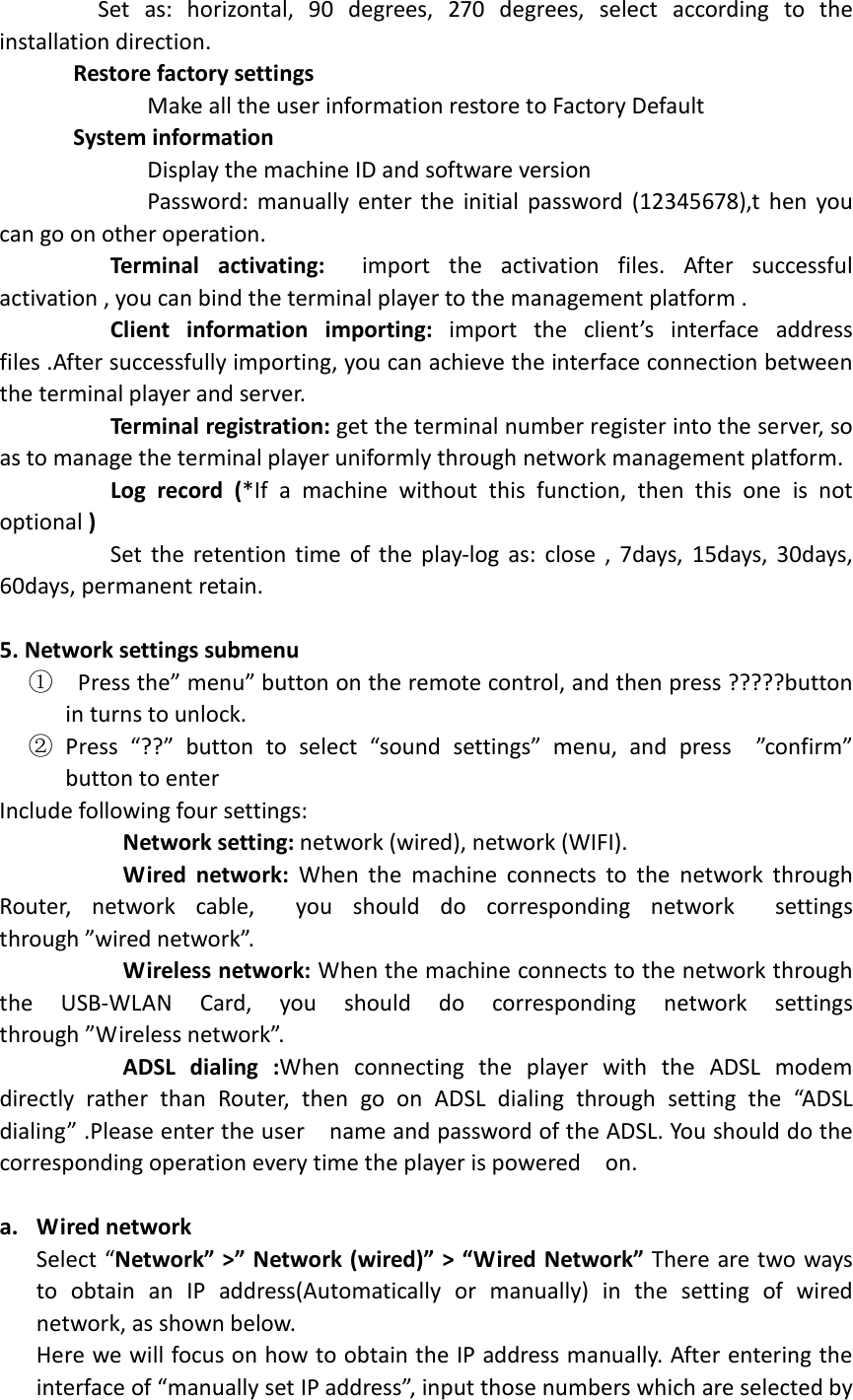                  Set  as:  horizontal,  90  degrees,  270  degrees,  select  according  to  the installation direction.       Restore factory settings                         Make all the user information restore to Factory Default       System information                         Display the machine ID and software version                         Password:  manually  enter  the  initial  password  (12345678),t  hen  you can go on other operation.          Terminal  activating:    import  the  activation  files.  After  successful activation , you can bind the terminal player to the management platform .          Client  information  importing:  import  the  client’s  interface  address files .After successfully importing, you can achieve the interface connection between the terminal player and server.                Terminal registration: get the terminal number register into the server, so as to manage the terminal player uniformly through network management platform.          Log  record  (*If  a  machine  without  this  function,  then  this  one  is  not optional )                   Set  the  retention  time  of the  play-log  as:  close  ,  7days,  15days,  30days, 60days, permanent retain.                5. Network settings submenu ①   Press the” menu” button on the remote control, and then press ?????button in turns to unlock. ② Press  “??”  button  to  select  “sound  settings”  menu,  and  press    ”confirm” button to enter   Include following four settings:            Network setting: network (wired), network (WIFI).            Wired  network:  When  the  machine  connects  to  the  network  through Router,  network  cable,    you  should  do  corresponding  network    settings through ”wired network”.            Wireless network: When the machine connects to the network through the  USB-WLAN  Card,  you  should  do  corresponding  network  settings   through ”Wireless network”.            ADSL  dialing  :When  connecting  the  player  with  the  ADSL  modem directly  rather  than  Router,  then  go  on  ADSL  dialing  through  setting  the  “ADSL dialing” .Please enter the user    name and password of the ADSL. You should do the corresponding operation every time the player is powered    on.                         a. Wired network     Select “Network” &gt;” Network (wired)” &gt; “Wired Network” There are two ways to  obtain  an  IP  address(Automatically  or  manually)  in  the  setting  of  wired network, as shown below. Here we will focus on how to obtain the IP address manually. After entering the interface of “manually set IP address”, input those numbers which are selected by 