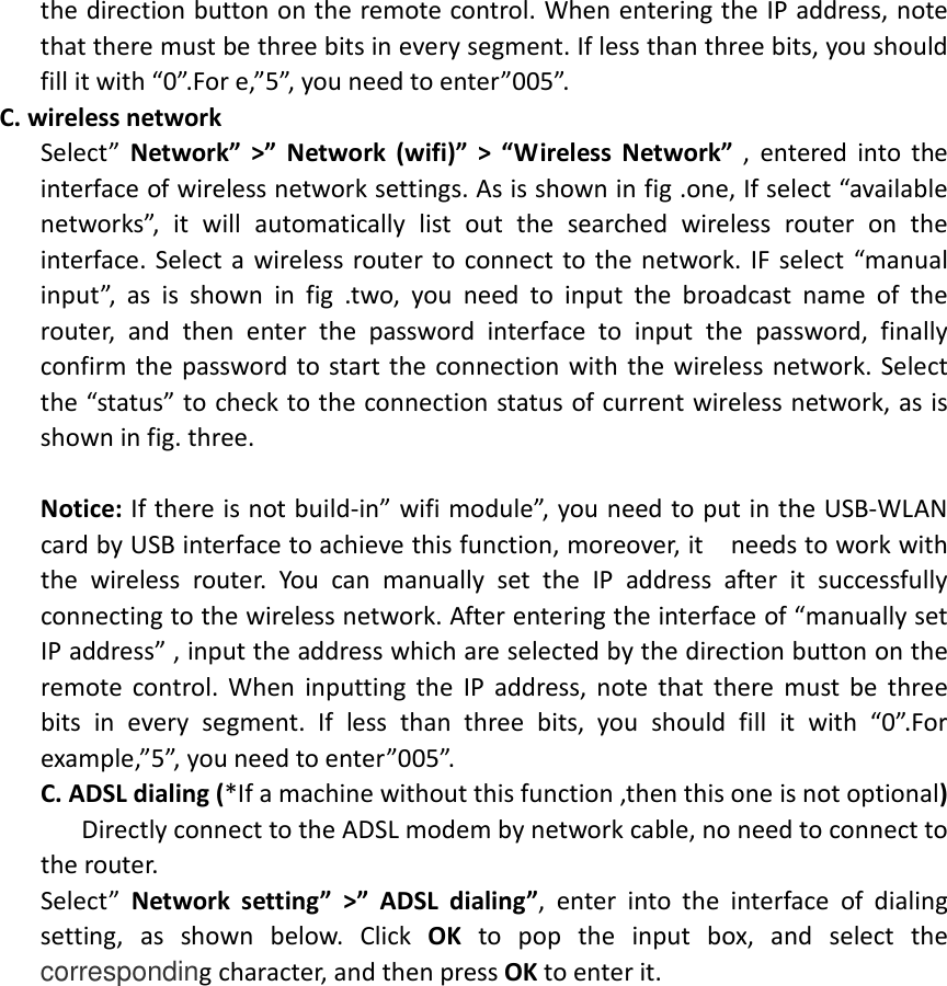  the direction button on the remote control. When entering the IP address, note that there must be three bits in every segment. If less than three bits, you should fill it with “0”.For e,”5”, you need to enter”005”. C. wireless network   Select”  Network”  &gt;”  Network  (wifi)”  &gt;  “Wireless  Network”  ,  entered  into  the interface of wireless network settings. As is shown in fig .one, If select “available networks”,  it  will  automatically  list  out  the  searched  wireless  router  on  the interface. Select  a  wireless router to  connect to the network. IF select “manual input”,  as  is  shown  in  fig  .two,  you  need  to  input  the  broadcast  name  of  the router,  and  then  enter  the  password  interface  to  input  the  password,  finally confirm the  password to start the  connection with  the  wireless network. Select the “status” to check to the connection status of current wireless network, as is shown in fig. three.  Notice: If there is not build-in” wifi module”, you need to put in the USB-WLAN card by USB interface to achieve this function, moreover, it    needs to work with the  wireless  router.  You  can  manually  set  the  IP  address  after  it  successfully connecting to the wireless network. After entering the interface of “manually set IP address” , input the address which are selected by the direction button on the remote  control.  When  inputting  the  IP  address,  note  that  there  must  be  three bits  in  every  segment.  If  less  than  three  bits,  you  should  fill  it  with  “0”.For example,”5”, you need to enter”005”. C. ADSL dialing (*If a machine without this function ,then this one is not optional)       Directly connect to the ADSL modem by network cable, no need to connect to the router. Select”  Network  setting”  &gt;”  ADSL  dialing”,  enter  into  the  interface  of  dialing setting,  as  shown  below.  Click  OK  to  pop  the  input  box,  and  select  the corresponding character, and then press OK to enter it.     