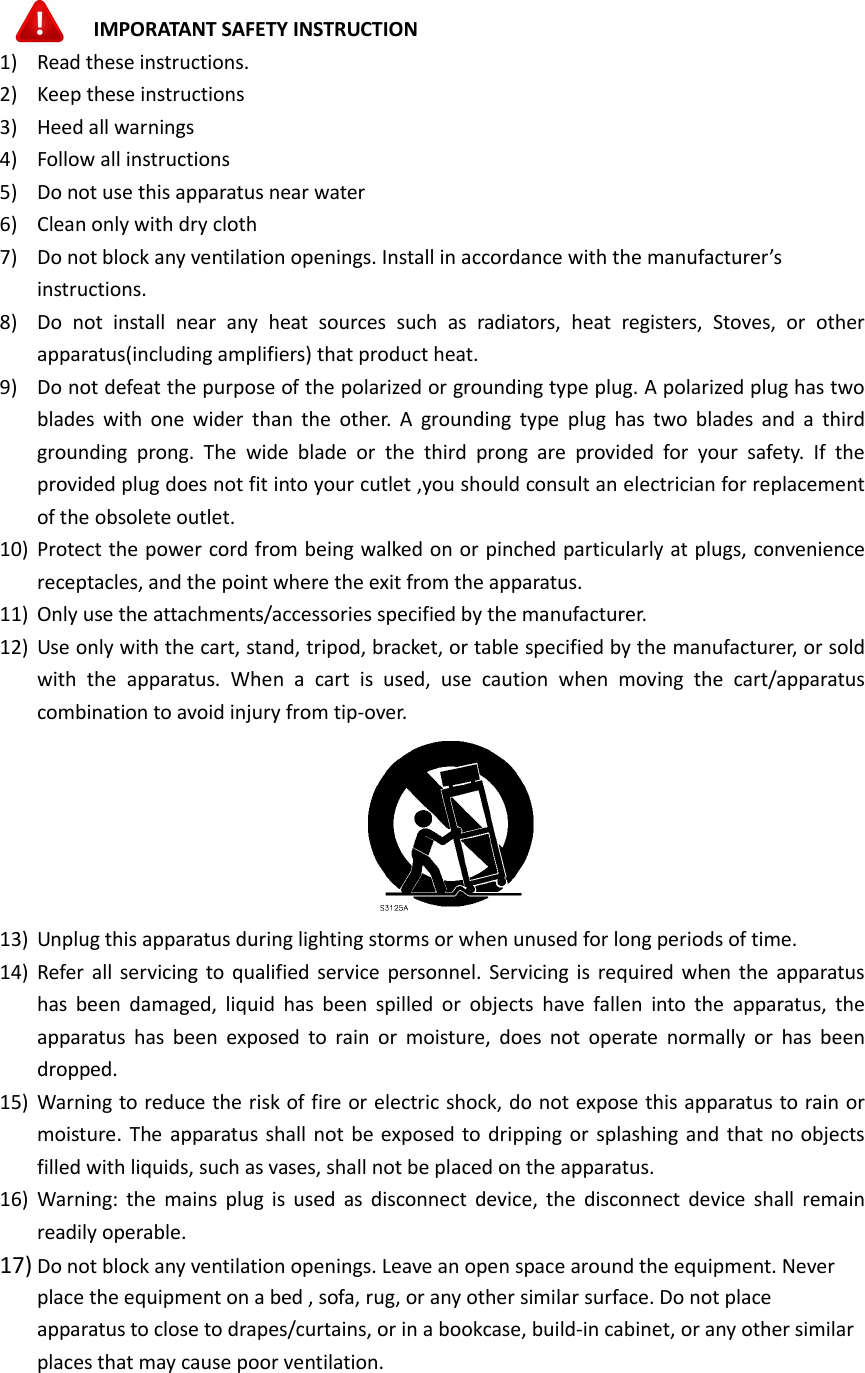    IMPORATANT SAFETY INSTRUCTION 1) Read these instructions. 2) Keep these instructions 3) Heed all warnings 4) Follow all instructions 5) Do not use this apparatus near water 6) Clean only with dry cloth 7) Do not block any ventilation openings. Install in accordance with the manufacturer’s instructions. 8) Do  not  install  near  any  heat  sources  such  as  radiators,  heat  registers,  Stoves,  or  other apparatus(including amplifiers) that product heat. 9) Do not defeat the purpose of the polarized or grounding type plug. A polarized plug has two blades  with one wider  than the other. A  grounding  type  plug  has  two blades  and  a  third grounding  prong.  The  wide  blade  or  the  third  prong  are  provided  for  your  safety.  If  the provided plug does not fit into your cutlet ,you should consult an electrician for replacement of the obsolete outlet. 10) Protect the power cord from being walked on or pinched particularly at plugs, convenience receptacles, and the point where the exit from the apparatus. 11) Only use the attachments/accessories specified by the manufacturer. 12) Use only with the cart, stand, tripod, bracket, or table specified by the manufacturer, or sold with  the  apparatus.  When  a  cart  is  used,  use  caution  when  moving  the  cart/apparatus combination to avoid injury from tip-over.  13) Unplug this apparatus during lighting storms or when unused for long periods of time. 14) Refer  all servicing to qualified service  personnel. Servicing is required when the apparatus has been  damaged,  liquid  has  been  spilled  or  objects  have  fallen  into  the  apparatus,  the apparatus  has been  exposed  to rain  or  moisture,  does  not  operate  normally  or  has been dropped. 15) Warning to reduce the risk of fire or electric shock, do not expose this apparatus to rain or moisture. The apparatus shall not be exposed to dripping or splashing and that no objects filled with liquids, such as vases, shall not be placed on the apparatus. 16) Warning:  the  mains plug is  used as disconnect  device, the  disconnect  device  shall  remain readily operable. 17) Do not block any ventilation openings. Leave an open space around the equipment. Never place the equipment on a bed , sofa, rug, or any other similar surface. Do not place apparatus to close to drapes/curtains, or in a bookcase, build-in cabinet, or any other similar places that may cause poor ventilation.      