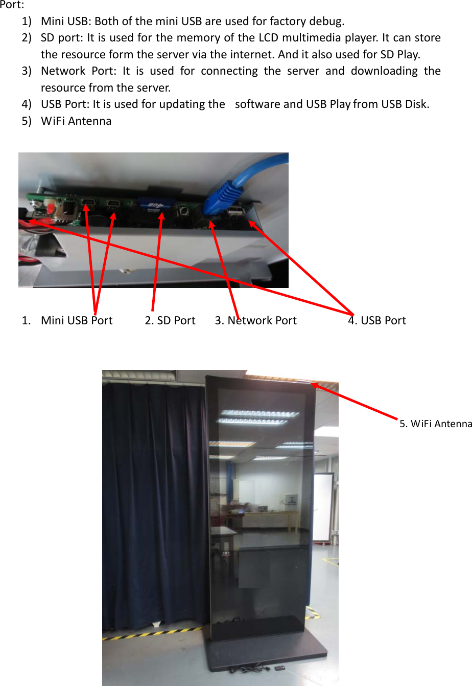 Port:1) MiniUSB:BothoftheminiUSBareusedforfactorydebug.2) SDport:ItisusedforthememoryoftheLCDmultimediaplayer.Itcanstoretheresourceformtheserverviatheinternet.AnditalsousedforSDPlay.3) NetworkPort:Itisusedforconnectingtheserveranddownloadingtheresourcefromtheserver.4) USBPort:Itisusedforupdatingthe softwareandUSBPlay from USB Disk.5) WiFiAntenna1. MiniUSBPort2.SDPort3.NetworkPort4.USBPort5.WiFiAntenna
