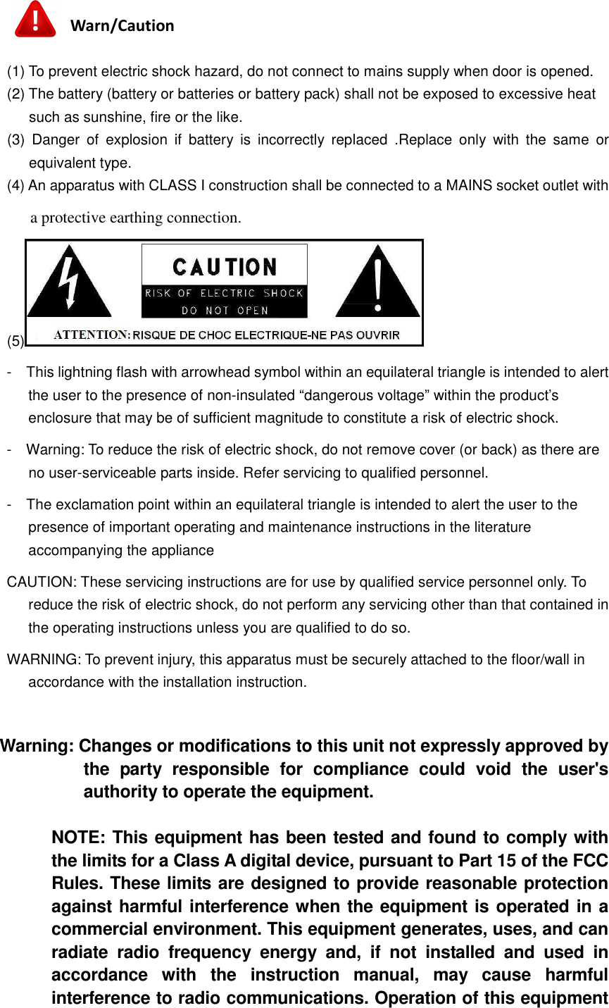   Warn/Caution  (1) To prevent electric shock hazard, do not connect to mains supply when door is opened. (2) The battery (battery or batteries or battery pack) shall not be exposed to excessive heat such as sunshine, fire or the like. (3)  Danger  of  explosion  if  battery  is  incorrectly  replaced  .Replace  only  with  the  same  or equivalent type. (4) An apparatus with CLASS I construction shall be connected to a MAINS socket outlet with a protective earthing connection. (5)  -    This lightning flash with arrowhead symbol within an equilateral triangle is intended to alert the user to the presence of non-insulated “dangerous voltage” within the product’s enclosure that may be of sufficient magnitude to constitute a risk of electric shock. -    Warning: To reduce the risk of electric shock, do not remove cover (or back) as there are no user-serviceable parts inside. Refer servicing to qualified personnel. -    The exclamation point within an equilateral triangle is intended to alert the user to the presence of important operating and maintenance instructions in the literature accompanying the appliance CAUTION: These servicing instructions are for use by qualified service personnel only. To reduce the risk of electric shock, do not perform any servicing other than that contained in the operating instructions unless you are qualified to do so.   WARNING: To prevent injury, this apparatus must be securely attached to the floor/wall in accordance with the installation instruction.    Warning: Changes or modifications to this unit not expressly approved by the  party  responsible  for  compliance  could  void  the  user&apos;s authority to operate the equipment.  NOTE: This equipment has been tested and found to comply with the limits for a Class A digital device, pursuant to Part 15 of the FCC Rules. These limits are designed to provide reasonable protection against harmful interference when the equipment is operated in a commercial environment. This equipment generates, uses, and can radiate  radio  frequency  energy  and,  if  not  installed  and  used  in accordance  with  the  instruction  manual,  may  cause  harmful interference to radio communications. Operation of this equipment 