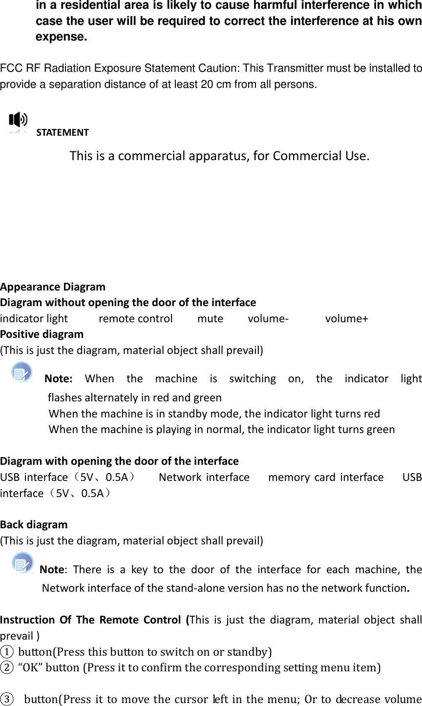  in a residential area is likely to cause harmful interference in which case the user will be required to correct the interference at his own expense.  FCC RF Radiation Exposure Statement Caution: This Transmitter must be installed to provide a separation distance of at least 20 cm from all persons.    STATEMENT This is a commercial apparatus, for Commercial Use.       Appearance Diagram Diagram without opening the door of the interface indicator light          remote control        mute        volume-            volume+ Positive diagram   (This is just the diagram, material object shall prevail)   Note:  When  the  machine  is  switching  on,  the  indicator  light flashes alternately in red and green                       When the machine is in standby mode, the indicator light turns red                 When the machine is playing in normal, the indicator light turns green    Diagram with opening the door of the interface USB interface（5V、0.5A）      Network interface      memory card interface      USB interface（5V、0.5A）  Back diagram (This is just the diagram, material object shall prevail)       Note:  There  is  a  key  to  the  door  of  the  interface  for  each  machine,  the Network interface of the stand-alone version has no the network function.    Instruction  Of  The  Remote  Control  (This  is  just the  diagram,  material object  shall prevail ) ① button(Press this button to switch on or standby) ② “OK” button (Press it to confirm the corresponding setting menu item)   ③   button(Press it to move the cursor left in the menu; Or to decrease volume 