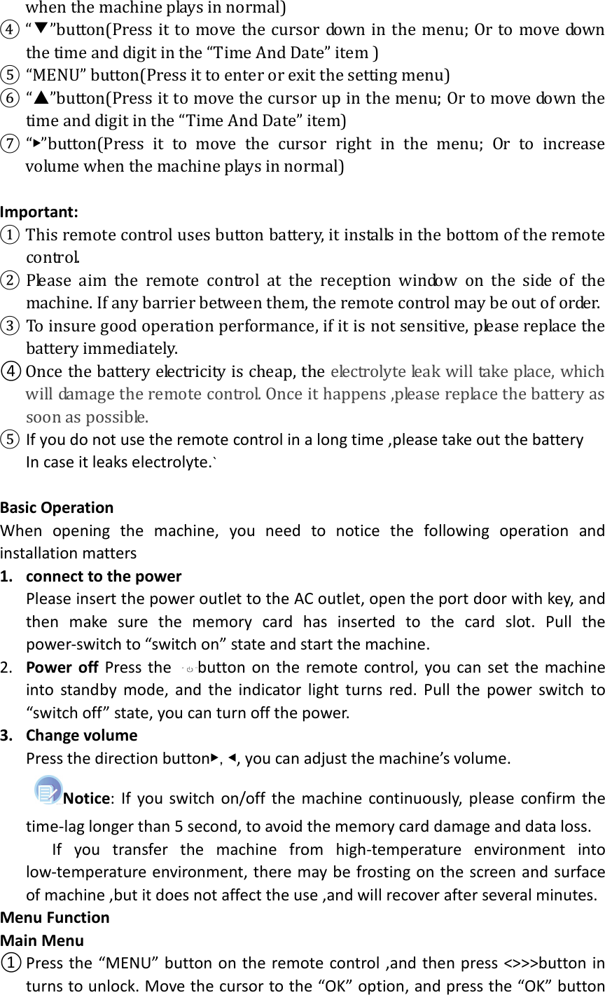  when the machine plays in normal)   ④ “▼”button(Press it to move the cursor down in the menu; Or to move down the time and digit in the “Time And Date” item ) ⑤ “MENU” button(Press it to enter or exit the setting menu) ⑥ “▲”button(Press it to move the cursor up in the menu; Or to move down the time and digit in the “Time And Date” item) ⑦ “▶”button(Press  it  to  move  the  cursor  right  in  the  menu;  Or  to  increase volume when the machine plays in normal)  Important: ① This remote control uses button battery, it installs in the bottom of the remote control. ② Please  aim  the  remote  control  at  the  reception  window  on  the  side  of  the machine. If any barrier between them, the remote control may be out of order. ③ To insure good operation performance, if it is not sensitive, please replace the battery immediately. ④ Once the battery electricity is cheap, the electrolyte leak will take place, which will damage the remote control. Once it happens ,please replace the battery as soon as possible. ⑤ If you do not use the remote control in a long time ,please take out the battery In case it leaks electrolyte.`  Basic Operation When  opening  the  machine,  you  need  to  notice  the  following  operation  and installation matters 1. connect to the power Please insert the power outlet to the AC outlet, open the port door with key, and then  make  sure  the  memory  card  has  inserted  to  the  card  slot.  Pull  the power-switch to “switch on” state and start the machine.  2. Power  off  Press the  button on the remote control, you can set the machine into standby  mode, and  the indicator  light turns red. Pull the  power  switch to “switch off” state, you can turn off the power. 3. Change volume Press the direction button▶,◀, you can adjust the machine’s volume. Notice: If you switch on/off the machine continuously, please confirm the time-lag longer than 5 second, to avoid the memory card damage and data loss.       If  you  transfer  the  machine  from  high-temperature  environment  into low-temperature environment, there may be frosting on the screen and surface of machine ,but it does not affect the use ,and will recover after several minutes. Menu Function Main Menu ① Press the “MENU” button on the remote control ,and then press &lt;&gt;&gt;&gt;button in turns to unlock. Move the cursor to the “OK” option, and press the “OK” button 