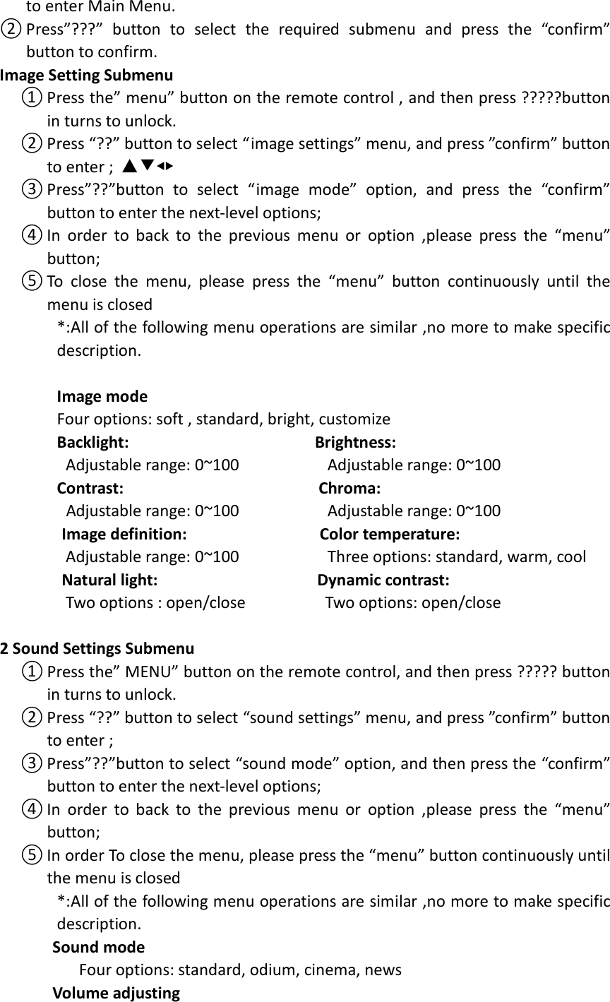  to enter Main Menu. ② Press”???”  button  to  select  the  required  submenu  and  press  the  “confirm” button to confirm. Image Setting Submenu ① Press the” menu” button on the remote control , and then press ?????button in turns to unlock. ② Press “??” button to select “image settings” menu, and press ”confirm” button to enter ; ▲▼◀▶ ③ Press”??”button  to  select  “image  mode”  option,  and  press  the  “confirm” button to enter the next-level options;   ④ In  order  to  back  to  the  previous  menu  or  option  ,please press  the  “menu” button; ⑤ To  close  the  menu,  please  press  the  “menu”  button  continuously  until  the menu is closed *:All of the following menu operations are similar ,no more to make specific description.  Image mode                             Four options: soft , standard, bright, customize Backlight:                                          Brightness:   Adjustable range: 0~100                    Adjustable range: 0~100 Contrast:                                            Chroma:  Adjustable range: 0~100                    Adjustable range: 0~100               Image definition:                              Color temperature:   Adjustable range: 0~100                    Three options: standard, warm, cool               Natural light:                                    Dynamic contrast:   Two options : open/close                  Two options: open/close  2 Sound Settings Submenu ① Press the” MENU” button on the remote control, and then press ????? button in turns to unlock. ② Press “??” button to select “sound settings” menu, and press ”confirm” button to enter ; ③ Press”??”button to select “sound mode” option, and then press the “confirm” button to enter the next-level options;   ④ In  order  to  back  to  the  previous  menu  or  option  ,please press  the  “menu” button; ⑤ In order To close the menu, please press the “menu” button continuously until the menu is closed *:All of the following menu operations are similar ,no more to make specific description.       Sound mode                   Four options: standard, odium, cinema, news       Volume adjusting 