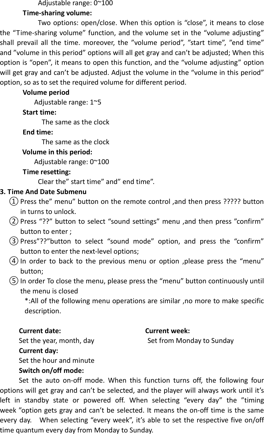                      Adjustable range: 0~100        Time-sharing volume:                     Two options: open/close. When this option is “close”, it means to close the “Time-sharing volume” function, and the volume set in the “volume adjusting” shall  prevail  all  the  time.  moreover,  the  ”volume  period”,  ”start  time”,  ”end  time” and ”volume in this period” options will all get gray and can’t be adjusted; When this option is “open”, it means to open this function, and the “volume adjusting” option will get gray and can’t be adjusted. Adjust the volume in the “volume in this period” option, so as to set the required volume for different period.       Volume period                   Adjustable range: 1~5       Start time:                       The same as the clock       End time:                       The same as the clock Volume in this period:                   Adjustable range: 0~100        Time resetting:                     Clear the” start time” and” end time”. 3. Time And Date Submenu   ① Press the” menu” button on the remote control ,and then press ????? button in turns to unlock. ② Press “??” button to select “sound settings” menu ,and then press ”confirm” button to enter ; ③ Press”??”button  to  select  “sound  mode”  option,  and  press  the  “confirm” button to enter the next-level options;   ④ In  order  to  back  to  the  previous  menu  or  option  ,please press  the  “menu” button; ⑤ In order To close the menu, please press the “menu” button continuously until the menu is closed *:All of the following menu operations are similar ,no more to make specific description.               Current date:                                            Current week:           Set the year, month, day                            Set from Monday to Sunday      Current day:                                                         Set the hour and minute  Switch on/off mode:           Set  the  auto  on-off  mode.  When  this  function  turns  off,  the  following  four options will get gray and can’t be selected, and the player will always work until it’s left  in  standby  state  or  powered  off.  When  selecting  “every  day”  the  ”timing week ”option gets gray and can’t be selected. It means the on-off time is the same every day.    When selecting “every week”, it’s able to set the respective five on/off time quantum every day from Monday to Sunday. 