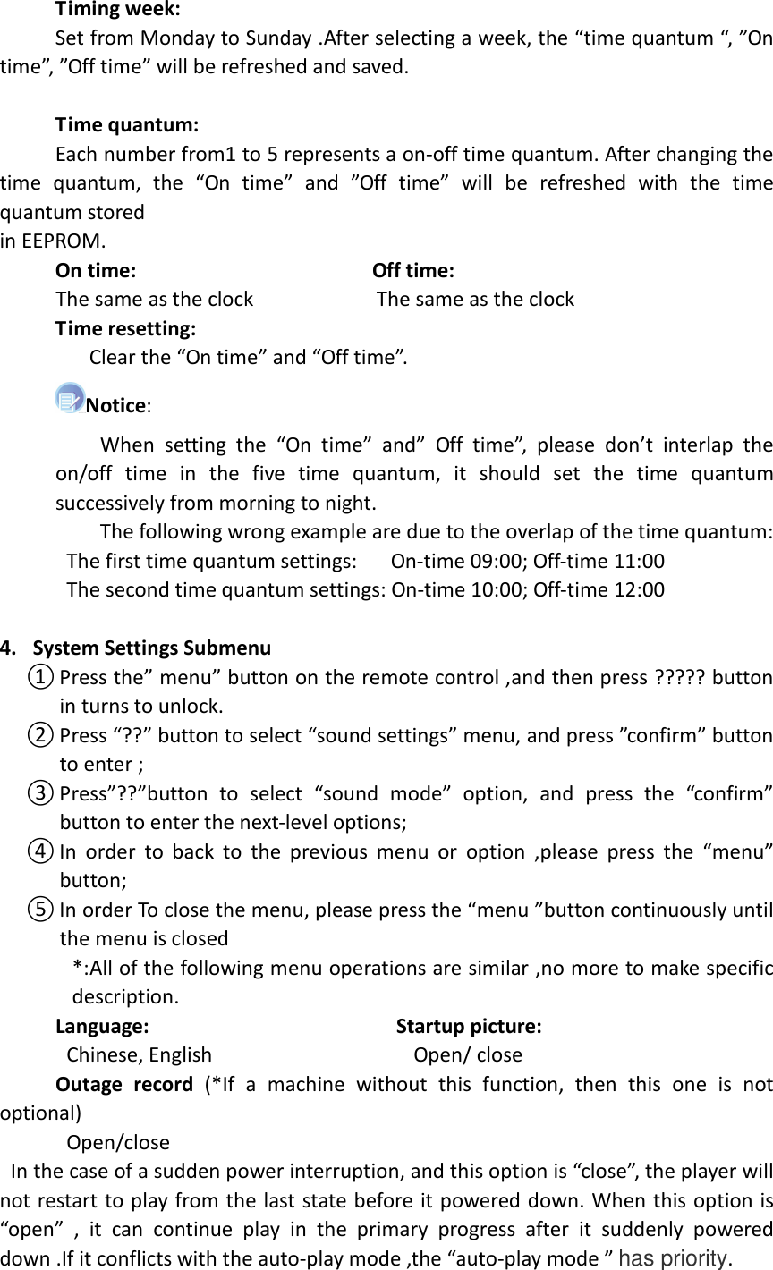       Timing week:           Set from Monday to Sunday .After selecting a week, the “time quantum “, ”On time”, ”Off time” will be refreshed and saved.       Time quantum:           Each number from1 to 5 represents a on-off time quantum. After changing the time  quantum,  the  “On  time”  and  ”Off  time”  will  be  refreshed  with  the  time quantum stored in EEPROM.      On time:                                          Off time:      The same as the clock                      The same as the clock      Time resetting:          Clear the “On time” and “Off time”. Notice:                   When  setting  the  “On  time”  and”  Off  time”,  please  don’t  interlap  the on/off  time  in  the  five  time  quantum,  it  should  set  the  time  quantum successively from morning to night.                   The following wrong example are due to the overlap of the time quantum:             The first time quantum settings:      On-time 09:00; Off-time 11:00             The second time quantum settings: On-time 10:00; Off-time 12:00  4. System Settings Submenu ① Press the” menu” button on the remote control ,and then press ????? button in turns to unlock. ② Press “??” button to select “sound settings” menu, and press ”confirm” button to enter ; ③ Press”??”button  to  select  “sound  mode”  option,  and  press  the  “confirm” button to enter the next-level options;   ④ In  order  to  back  to  the  previous  menu  or  option  ,please press  the  “menu” button; ⑤ In order To close the menu, please press the “menu ”button continuously until the menu is closed *:All of the following menu operations are similar ,no more to make specific description.      Language:                                            Startup picture:             Chinese, English                                    Open/ close       Outage  record  (*If  a  machine  without  this  function,  then  this  one  is  not optional)             Open/close       In the case of a sudden power interruption, and this option is “close”, the player will not restart to play from the last state before it powered down. When this option is “open”  ,  it  can  continue  play  in  the  primary  progress  after  it  suddenly  powered down .If it conflicts with the auto-play mode ,the “auto-play mode ” has priority. 