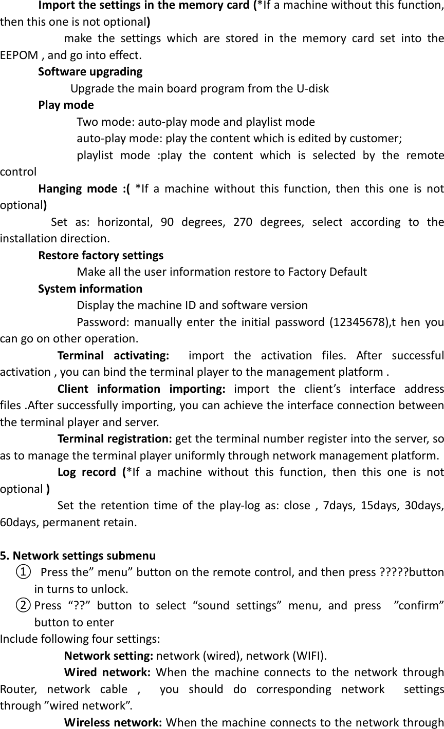         Import the settings in the memory card (*If a machine without this function, then this one is not optional)                     make  the  settings  which  are  stored  in  the  memory  card  set  into  the EEPOM , and go into effect.         Software upgrading                       Upgrade the main board program from the U-disk       Play mode                           Two mode: auto-play mode and playlist mode                               auto-play mode: play the content which is edited by customer;                         playlist  mode  :play  the  content  which  is  selected  by  the  remote control       Hanging  mode  :(  *If  a  machine  without this  function,  then  this  one  is  not optional)                 Set  as:  horizontal,  90  degrees,  270  degrees,  select  according  to  the installation direction.       Restore factory settings                         Make all the user information restore to Factory Default       System information                         Display the machine ID and software version                         Password: manually enter the  initial  password (12345678),t  hen you can go on other operation.          Terminal  activating:    import  the  activation  files.  After  successful activation , you can bind the terminal player to the management platform .          Client  information  importing:  import  the  client’s  interface  address files .After successfully importing, you can achieve the interface connection between the terminal player and server.                Terminal registration: get the terminal number register into the server, so as to manage the terminal player uniformly through network management platform.          Log  record  (*If  a  machine  without  this  function,  then  this  one  is  not optional )                   Set the retention time of the play-log as: close , 7days, 15days,  30days, 60days, permanent retain.                5. Network settings submenu ①   Press the” menu” button on the remote control, and then press ?????button in turns to unlock. ② Press  “??”  button  to  select  “sound  settings”  menu,  and  press    ”confirm” button to enter   Include following four settings:            Network setting: network (wired), network (WIFI).            Wired  network:  When  the  machine  connects  to  the  network  through Router,  network  cable  ,    you  should  do  corresponding  network    settings through ”wired network”.            Wireless network: When the machine connects to the network through 