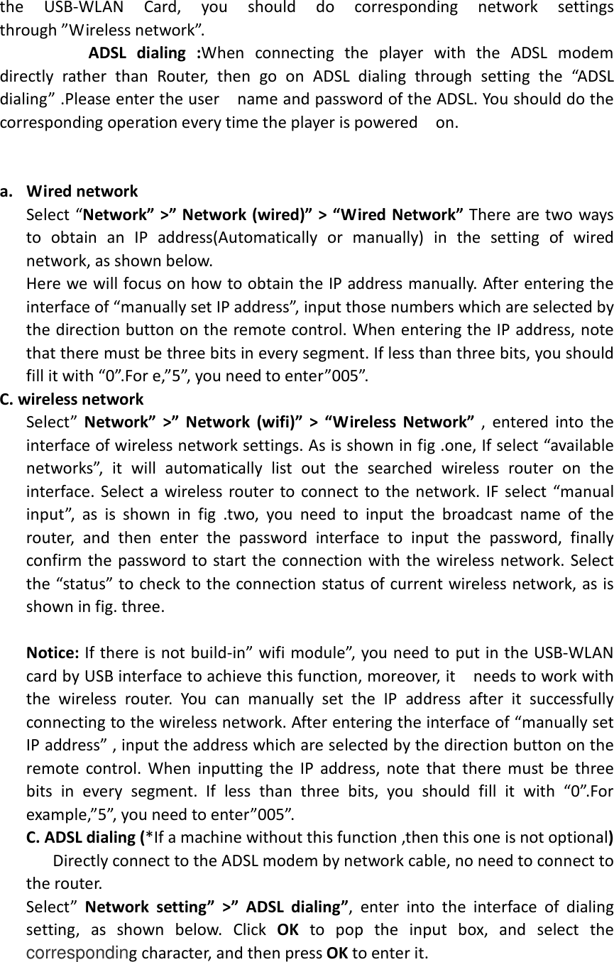  the  USB-WLAN  Card,  you  should  do  corresponding  network  settings   through ”Wireless network”.            ADSL  dialing  :When  connecting  the  player  with  the  ADSL  modem directly  rather  than  Router,  then  go  on  ADSL  dialing  through  setting  the  “ADSL dialing” .Please enter the user    name and password of the ADSL. You should do the corresponding operation every time the player is powered    on.                       a. Wired network     Select “Network” &gt;” Network (wired)” &gt; “Wired Network” There are two ways to  obtain  an  IP  address(Automatically  or  manually)  in  the  setting  of  wired network, as shown below. Here we will focus on how to obtain the IP address manually. After entering the interface of “manually set IP address”, input those numbers which are selected by the direction button on the remote control. When entering the IP address, note that there must be three bits in every segment. If less than three bits, you should fill it with “0”.For e,”5”, you need to enter”005”. C. wireless network   Select”  Network”  &gt;”  Network  (wifi)”  &gt;  “Wireless  Network”  , entered into the interface of wireless network settings. As is shown in fig .one, If select “available networks”,  it  will  automatically  list  out  the  searched  wireless  router  on  the interface. Select a wireless router to connect to the network. IF select “manual input”,  as  is  shown  in  fig  .two,  you  need  to  input  the  broadcast  name  of  the router,  and  then  enter  the  password  interface  to  input  the  password,  finally confirm the password to start the connection with the wireless network. Select the “status” to check to the connection status of current wireless network, as is shown in fig. three.  Notice: If there is not build-in” wifi module”, you need to put in the USB-WLAN card by USB interface to achieve this function, moreover, it    needs to work with the  wireless  router.  You  can  manually  set  the  IP  address  after  it  successfully connecting to the wireless network. After entering the interface of “manually set IP address” , input the address which are selected by the direction button on the remote  control. When  inputting the  IP  address,  note that  there must be  three bits  in  every  segment.  If  less  than  three  bits,  you  should  fill  it  with  “0”.For example,”5”, you need to enter”005”. C. ADSL dialing (*If a machine without this function ,then this one is not optional)       Directly connect to the ADSL modem by network cable, no need to connect to the router. Select”  Network  setting”  &gt;”  ADSL  dialing”,  enter  into  the  interface  of  dialing setting,  as  shown  below.  Click  OK  to  pop  the  input  box,  and  select  the corresponding character, and then press OK to enter it.      