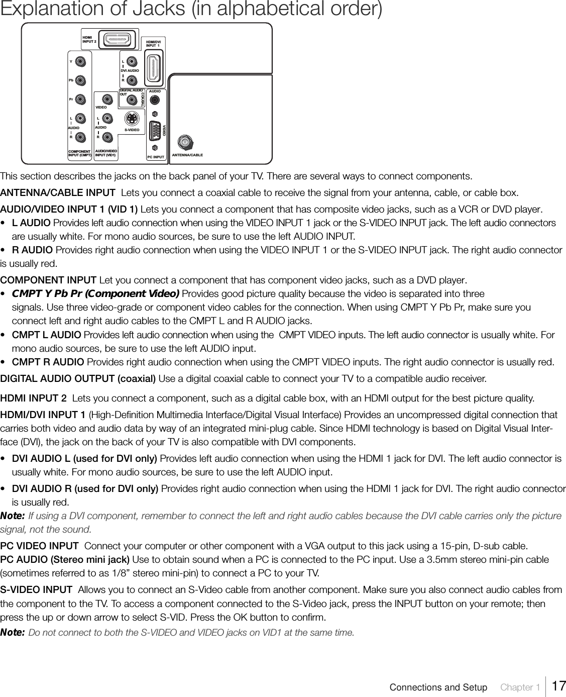 Explanation of Jacks (in alphabetical order)This section describes the jacks on the back panel of your TV. There are several ways to connect components.ANTENNA/CABLE INPUT  Lets you connect a coaxial cable to receive the signal from your antenna, cable, or cable box.AUDIO/VIDEO INPUT 1 (VID 1) Lets you connect a component that has composite video jacks, such as a VCR or DVD player.•L AUDIO Provides left audio connection when using the VIDEO INPUT 1 jack or the S-VIDEO INPUT jack. The left audio connectorsare usually white. For mono audio sources, be sure to use the left AUDIO INPUT.•R AUDIO Provides right audio connection when using the VIDEO INPUT 1 or the S-VIDEO INPUT jack. The right audio connectoris usually red.COMPONENT INPUT Let you connect a component that has component video jacks, such as a DVD player.•CMPT Y Pb Pr (Component Video) Provides good picture quality because the video is separated into threesignals. Use three video-grade or component video cables for the connection. When using CMPT Y Pb Pr, make sure youconnect left and right audio cables to the CMPT L and R AUDIO jacks.•CMPT L AUDIO Provides left audio connection when using the  CMPT VIDEO inputs. The left audio connector is usually white. Formono audio sources, be sure to use the left AUDIO input.•CMPT R AUDIO Provides right audio connection when using the CMPT VIDEO inputs. The right audio connector is usually red.DIGITAL AUDIO OUTPUT (coaxial) Use a digital coaxial cable to connect your TV to a compatible audio receiver.HDMI INPUT 2  Lets you connect a component, such as a digital cable box, with an HDMI output for the best picture quality.HDMI/DVI INPUT 1 (High-Definition Multimedia Interface/Digital Visual Interface) Provides an uncompressed digital connection thatcarries both video and audio data by way of an integrated mini-plug cable. Since HDMI technology is based on Digital Visual Inter-face (DVI), the jack on the back of your TV is also compatible with DVI components.•DVI AUDIO L (used for DVI only) Provides left audio connection when using the HDMI 1 jack for DVI. The left audio connector isusually white. For mono audio sources, be sure to use the left AUDIO input.•DVI AUDIO R (used for DVI only) Provides right audio connection when using the HDMI 1 jack for DVI. The right audio connectoris usually red.Note: If using a DVI component, remember to connect the left and right audio cables because the DVI cable carries only the picturesignal, not the sound.PC VIDEO INPUT  Connect your computer or other component with a VGA output to this jack using a 15-pin, D-sub cable.PC AUDIO (Stereo mini jack) Use to obtain sound when a PC is connected to the PC input. Use a 3.5mm stereo mini-pin cable(sometimes referred to as 1/8” stereo mini-pin) to connect a PC to your TV.S-VIDEO INPUT  Allows you to connect an S-Video cable from another component. Make sure you also connect audio cables fromthe component to the TV. To access a component connected to the S-Video jack, press the INPUT button on your remote; thenpress the up or down arrow to select S-VID. Press the OK button to confirm.Note: Do not connect to both the S-VIDEO and VIDEO jacks on VID1 at the same time.PC INPUT ANTENNA/CABLEHDMIINPUT 2VIDEOHDMI/DVIINPUT  1S-VIDEOAUDIOVIDEOCOMPONENT  IN PUT (CMPT) AUDIO/VIDEOINPUT (VID1)YPbPrRAUDIOLRDVI AUDIOLRAUDIOLDIGITAL AUDIO  OUTCOAXIALConnections and Setup     Chapter 1    17