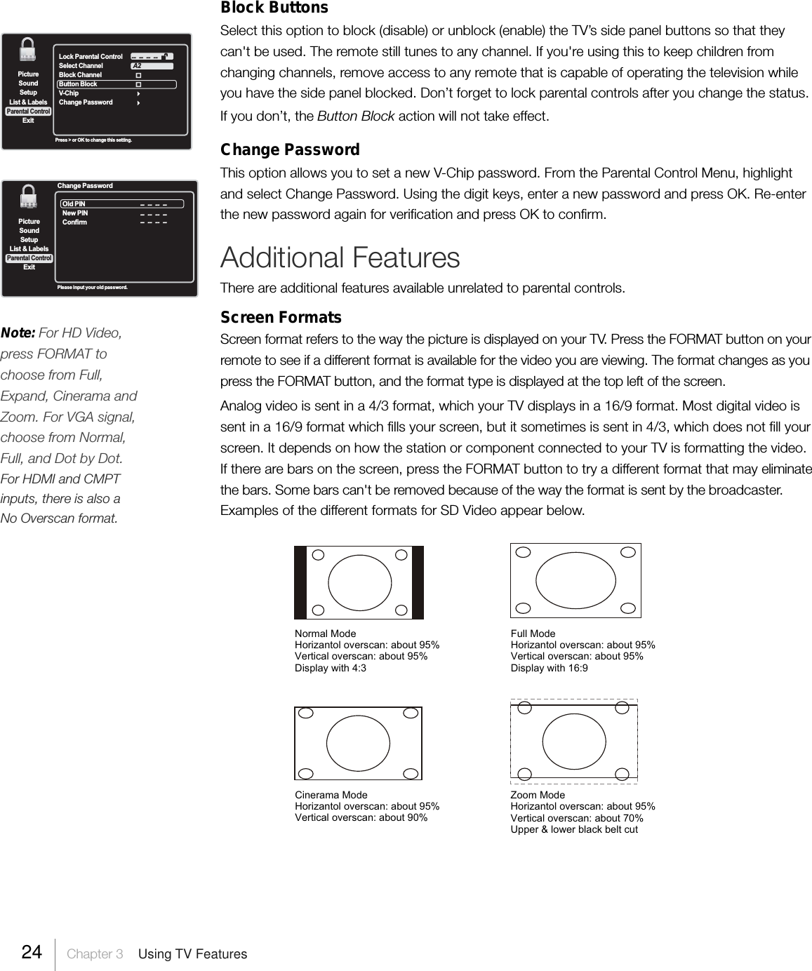 SetupList &amp; LabelsParental ControlSoundExitPictureLock Parental ControlSelect ChannelBlock ChannelButton Block  V-Ch ipChange PasswordA2 --  --  --  --Press &gt; or OK to change this setting.Block ButtonsSelect this option to block (disable) or unblock (enable) the TV’s side panel buttons so that theycan&apos;t be used. The remote still tunes to any channel. If you&apos;re using this to keep children fromchanging channels, remove access to any remote that is capable of operating the television whileyou have the side panel blocked. Don’t forget to lock parental controls after you change the status.If you don’t, the Button Block action will not take effect.Change PasswordThis option allows you to set a new V-Chip password. From the Parental Control Menu, highlightand select Change Password. Using the digit keys, enter a new password and press OK. Re-enterthe new password again for verification and press OK to confirm.Additional FeaturesThere are additional features available unrelated to parental controls.Screen FormatsScreen format refers to the way the picture is displayed on your TV. Press the FORMAT button on yourremote to see if a different format is available for the video you are viewing. The format changes as youpress the FORMAT button, and the format type is displayed at the top left of the screen.Analog video is sent in a 4/3 format, which your TV displays in a 16/9 format. Most digital video issent in a 16/9 format which fills your screen, but it sometimes is sent in 4/3, which does not fill yourscreen. It depends on how the station or component connected to your TV is formatting the video.If there are bars on the screen, press the FORMAT button to try a different format that may eliminatethe bars. Some bars can&apos;t be removed because of the way the format is sent by the broadcaster.Examples of the different formats for SD Video appear below.SetupList &amp; LabelsParental ControlSoundExitPictureOld PINNew PINConfirm --   --   --  -- --   --   --  --Change Password --   --   --  --Please input your old password.24     Chapter 3    Using TV FeaturesNote: For HD Video,press FORMAT tochoose from Full,Expand, Cinerama andZoom. For VGA signal,choose from Normal,Full, and Dot by Dot.For HDMI and CMPTinputs, there is also aNo Overscan format.Full ModeHorizantol overscan: about 95%Vertical overscan: about 95%Display with 16:9Normal ModeHorizantol overscan: about 95%Vertical overscan: about 95%Display with 4:3Cinerama ModeHorizantol overscan: about 95%Vertical overscan: about 90%Zoom ModeHorizantol overscan: about 95%Vertical overscan: about 70%Upper &amp; lower black belt cut