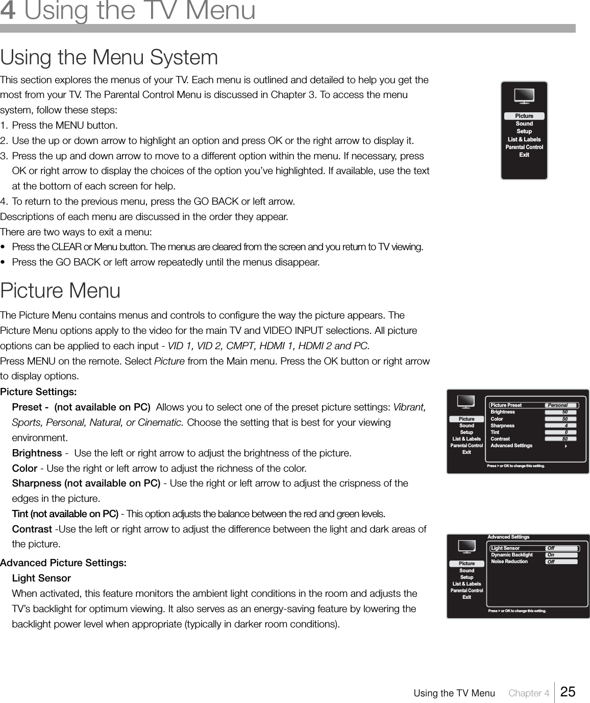 Using the Menu SystemThis section explores the menus of your TV. Each menu is outlined and detailed to help you get themost from your TV. The Parental Control Menu is discussed in Chapter 3. To access the menusystem, follow these steps:1. Press the MENU button.2. Use the up or down arrow to highlight an option and press OK or the right arrow to display it.3. Press the up and down arrow to move to a different option within the menu. If necessary, pressOK or right arrow to display the choices of the option you’ve highlighted. If available, use the textat the bottom of each screen for help.4. To return to the previous menu, press the GO BACK or left arrow.Descriptions of each menu are discussed in the order they appear.There are two ways to exit a menu:•Press the CLEAR or Menu button. The menus are cleared from the screen and you return to TV viewing.•Press the GO BACK or left arrow repeatedly until the menus disappear.Picture MenuThe Picture Menu contains menus and controls to configure the way the picture appears. ThePicture Menu options apply to the video for the main TV and VIDEO INPUT selections. All pictureoptions can be applied to each input - VID 1, VID 2, CMPT, HDMI 1, HDMI 2 and PC.Press MENU on the remote. Select Picture from the Main menu. Press the OK button or right arrowto display options.Picture Settings:Preset -  (not available on PC)  Allows you to select one of the preset picture settings: Vibrant,Sports, Personal, Natural, or Cinematic. Choose the setting that is best for your viewingenvironment.Brightness -  Use the left or right arrow to adjust the brightness of the picture.Color - Use the right or left arrow to adjust the richness of the color.Sharpness (not available on PC) - Use the right or left arrow to adjust the crispness of theedges in the picture.Tint (not available on PC) - This option adjusts the balance between the red and green levels.Contrast -Use the left or right arrow to adjust the difference between the light and dark areas ofthe picture.Advanced Picture Settings:Light SensorWhen activated, this feature monitors the ambient light conditions in the room and adjusts theTV’s backlight for optimum viewing. It also serves as an energy-saving feature by lowering thebacklight power level when appropriate (typically in darker room conditions).SetupList &amp; LabelsParental ControlSoundExitPictureSetupList &amp; LabelsParental ControlSoundExitPicturePress &gt; or OK to change this setting.Picture Preset  Brightness Color Contrast Advanced SettingsSharpnessTintPersonal50504080Advanced SettingsSetupList &amp; LabelsParental ControlSoundExitPictureLight Sensor   Dynamic BacklightNoise ReductionOffOnOffPress &gt; or OK to change this setting.Using the TV Menu     Chapter 4    254 Using the TV Menu