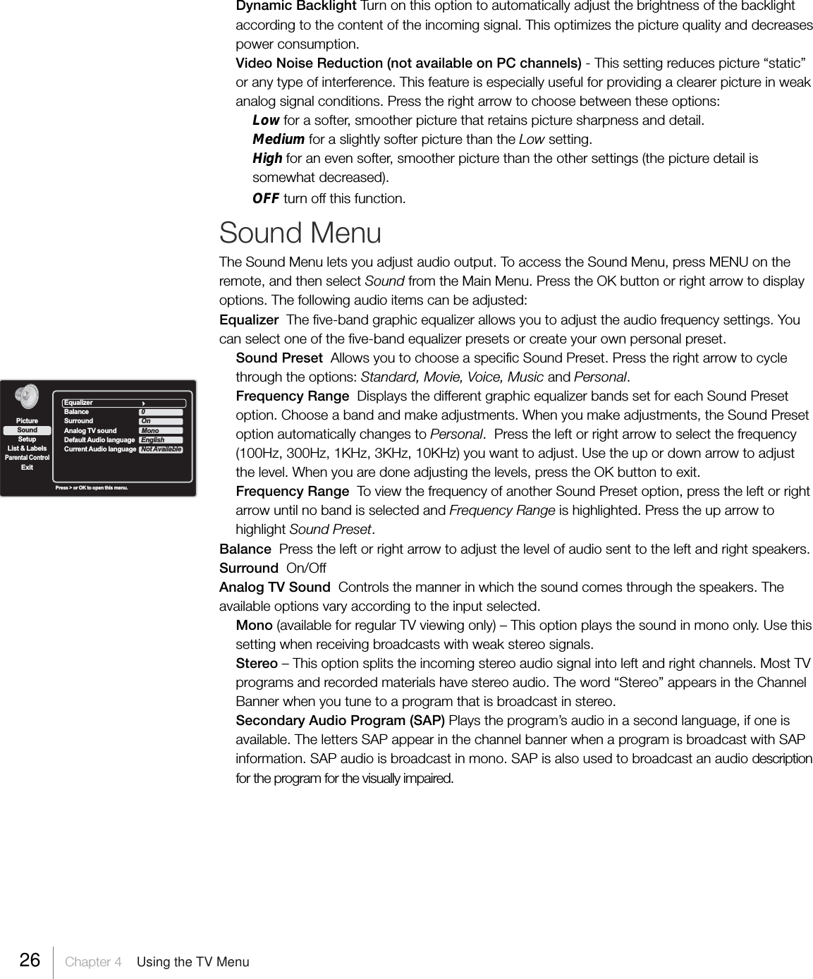 Dynamic Backlight Turn on this option to automatically adjust the brightness of the backlightaccording to the content of the incoming signal. This optimizes the picture quality and decreasespower consumption.Video Noise Reduction (not available on PC channels) - This setting reduces picture “static”or any type of interference. This feature is especially useful for providing a clearer picture in weakanalog signal conditions. Press the right arrow to choose between these options:Low for a softer, smoother picture that retains picture sharpness and detail.Medium for a slightly softer picture than the Low setting.High for an even softer, smoother picture than the other settings (the picture detail issomewhat decreased).OFF turn off this function.Sound MenuThe Sound Menu lets you adjust audio output. To access the Sound Menu, press MENU on theremote, and then select Sound from the Main Menu. Press the OK button or right arrow to displayoptions. The following audio items can be adjusted:Equalizer  The five-band graphic equalizer allows you to adjust the audio frequency settings. Youcan select one of the five-band equalizer presets or create your own personal preset.Sound Preset  Allows you to choose a specific Sound Preset. Press the right arrow to cyclethrough the options: Standard, Movie, Voice, Music and Personal.Frequency Range  Displays the different graphic equalizer bands set for each Sound Presetoption. Choose a band and make adjustments. When you make adjustments, the Sound Presetoption automatically changes to Personal.  Press the left or right arrow to select the frequency(100Hz, 300Hz, 1KHz, 3KHz, 10KHz) you want to adjust. Use the up or down arrow to adjustthe level. When you are done adjusting the levels, press the OK button to exit.Frequency Range  To view the frequency of another Sound Preset option, press the left or rightarrow until no band is selected and Frequency Range is highlighted. Press the up arrow tohighlight Sound Preset.Balance  Press the left or right arrow to adjust the level of audio sent to the left and right speakers.Surround  On/OffAnalog TV Sound  Controls the manner in which the sound comes through the speakers. Theavailable options vary according to the input selected.Mono (available for regular TV viewing only) – This option plays the sound in mono only. Use thissetting when receiving broadcasts with weak stereo signals.Stereo – This option splits the incoming stereo audio signal into left and right channels. Most TVprograms and recorded materials have stereo audio. The word “Stereo” appears in the ChannelBanner when you tune to a program that is broadcast in stereo.Secondary Audio Program (SAP) Plays the program’s audio in a second language, if one isavailable. The letters SAP appear in the channel banner when a program is broadcast with SAPinformation. SAP audio is broadcast in mono. SAP is also used to broadcast an audio descriptionfor the program for the visually impaired.SetupList &amp; LabelsParental ControlSoundExitPicturePress &gt; or OK to open this menu.EqualizerBalance 0Surround OnAnalog TV sound MonoDefault Audio language                            EnglishCurrent Audio language Not Available26     Chapter 4    Using the TV Menu