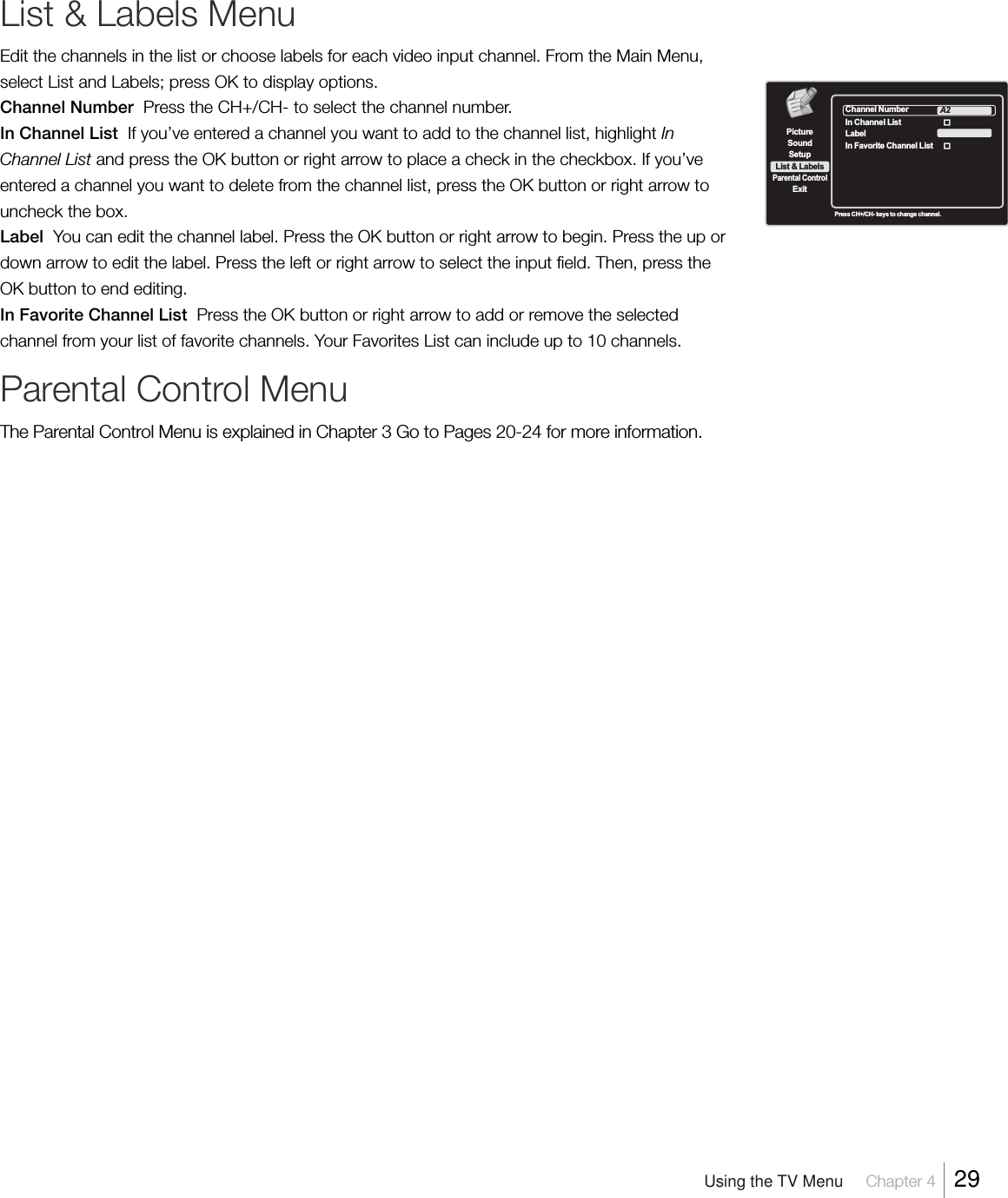 List &amp; Labels MenuEdit the channels in the list or choose labels for each video input channel. From the Main Menu,select List and Labels; press OK to display options.Channel Number  Press the CH+/CH- to select the channel number.In Channel List  If you’ve entered a channel you want to add to the channel list, highlight InChannel List and press the OK button or right arrow to place a check in the checkbox. If you’veentered a channel you want to delete from the channel list, press the OK button or right arrow touncheck the box.Label  You can edit the channel label. Press the OK button or right arrow to begin. Press the up ordown arrow to edit the label. Press the left or right arrow to select the input field. Then, press theOK button to end editing.In Favorite Channel List  Press the OK button or right arrow to add or remove the selectedchannel from your list of favorite channels. Your Favorites List can include up to 10 channels.Parental Control MenuThe Parental Control Menu is explained in Chapter 3 Go to Pages 20-24 for more information.Press CH+/CH- keys to change channel.Channel NumberIn Channel ListLabelA2In Favorite Channel List  SetupList &amp; LabelsParental ControlSoundExitPictureUsing the TV Menu     Chapter 4    29