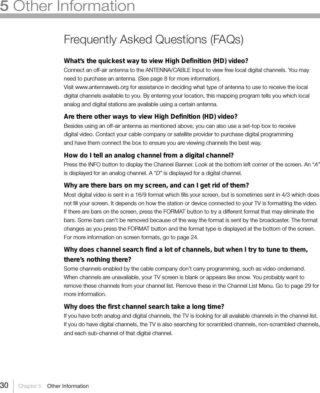 30     Chapter 5    Other InformationFrequently Asked Questions (FAQs)What’s the quickest way to view High Definition (HD) video?Connect an off-air antenna to the ANTENNA/CABLE Input to view free local digital channels. You mayneed to purchase an antenna. (See page 8 for more information).Visit www.antennaweb.org for assistance in deciding what type of antenna to use to receive the localdigital channels available to you. By entering your location, this mapping program tells you which localanalog and digital stations are available using a certain antenna.Are there other ways to view High Definition (HD) video?Besides using an off-air antenna as mentioned above, you can also use a set-top box to receivedigital video. Contact your cable company or satellite provider to purchase digital programmingand have them connect the box to ensure you are viewing channels the best way.How do I tell an analog channel from a digital channel?Press the INFO button to display the Channel Banner. Look at the bottom left corner of the screen. An “A”is displayed for an analog channel. A “D” is displayed for a digital channel.Why are there bars on my screen, and can I get rid of them?Most digital video is sent in a 16/9 format which fills your screen, but is sometimes sent in 4/3 which doesnot fill your screen. It depends on how the station or device connected to your TV is formatting the video.If there are bars on the screen, press the FORMAT button to try a different format that may eliminate thebars. Some bars can&apos;t be removed because of the way the format is sent by the broadcaster. The formatchanges as you press the FORMAT button and the format type is displayed at the bottom of the screen.For more information on screen formats, go to page 24.Why does channel search find a lot of channels, but when I try to tune to them,there’s nothing there?Some channels enabled by the cable company don’t carry programming, such as video ondemand.When channels are unavailable, your TV screen is blank or appears like snow. You probably want toremove these channels from your channel list. Remove these in the Channel List Menu. Go to page 29 formore information.Why does the first channel search take a long time?If you have both analog and digital channels, the TV is looking for all available channels in the channel list.If you do have digital channels, the TV is also searching for scrambled channels, non-scrambled channels,and each sub-channel of that digital channel.5 Other Information