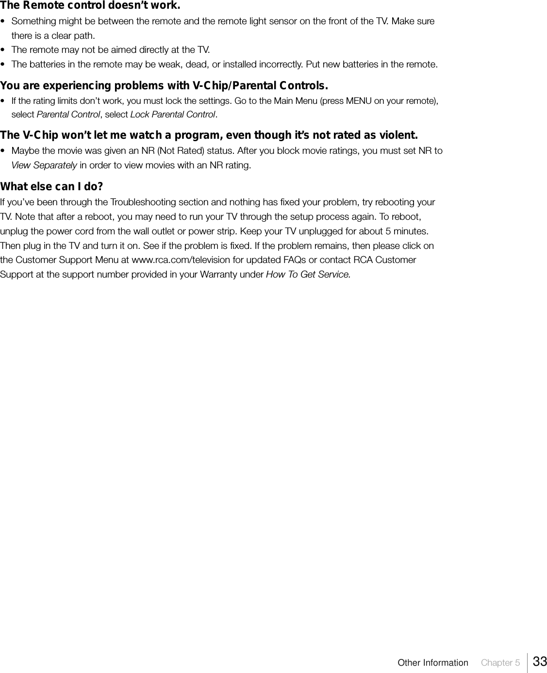 Other Information     Chapter 5     33The Remote control doesn’t work.•Something might be between the remote and the remote light sensor on the front of the TV. Make surethere is a clear path.•The remote may not be aimed directly at the TV.•The batteries in the remote may be weak, dead, or installed incorrectly. Put new batteries in the remote.You are experiencing problems with V-Chip/Parental Controls.• If the rating limits don’t work, you must lock the settings. Go to the Main Menu (press MENU on your remote),select Parental Control, select Lock Parental Control.The V-Chip won’t let me watch a program, even though it’s not rated as violent.• Maybe the movie was given an NR (Not Rated) status. After you block movie ratings, you must set NR toView Separately in order to view movies with an NR rating.What else can I do?If you’ve been through the Troubleshooting section and nothing has fixed your problem, try rebooting yourTV. Note that after a reboot, you may need to run your TV through the setup process again. To reboot,unplug the power cord from the wall outlet or power strip. Keep your TV unplugged for about 5 minutes.Then plug in the TV and turn it on. See if the problem is fixed. If the problem remains, then please click onthe Customer Support Menu at www.rca.com/television for updated FAQs or contact RCA CustomerSupport at the support number provided in your Warranty under How To Get Service.