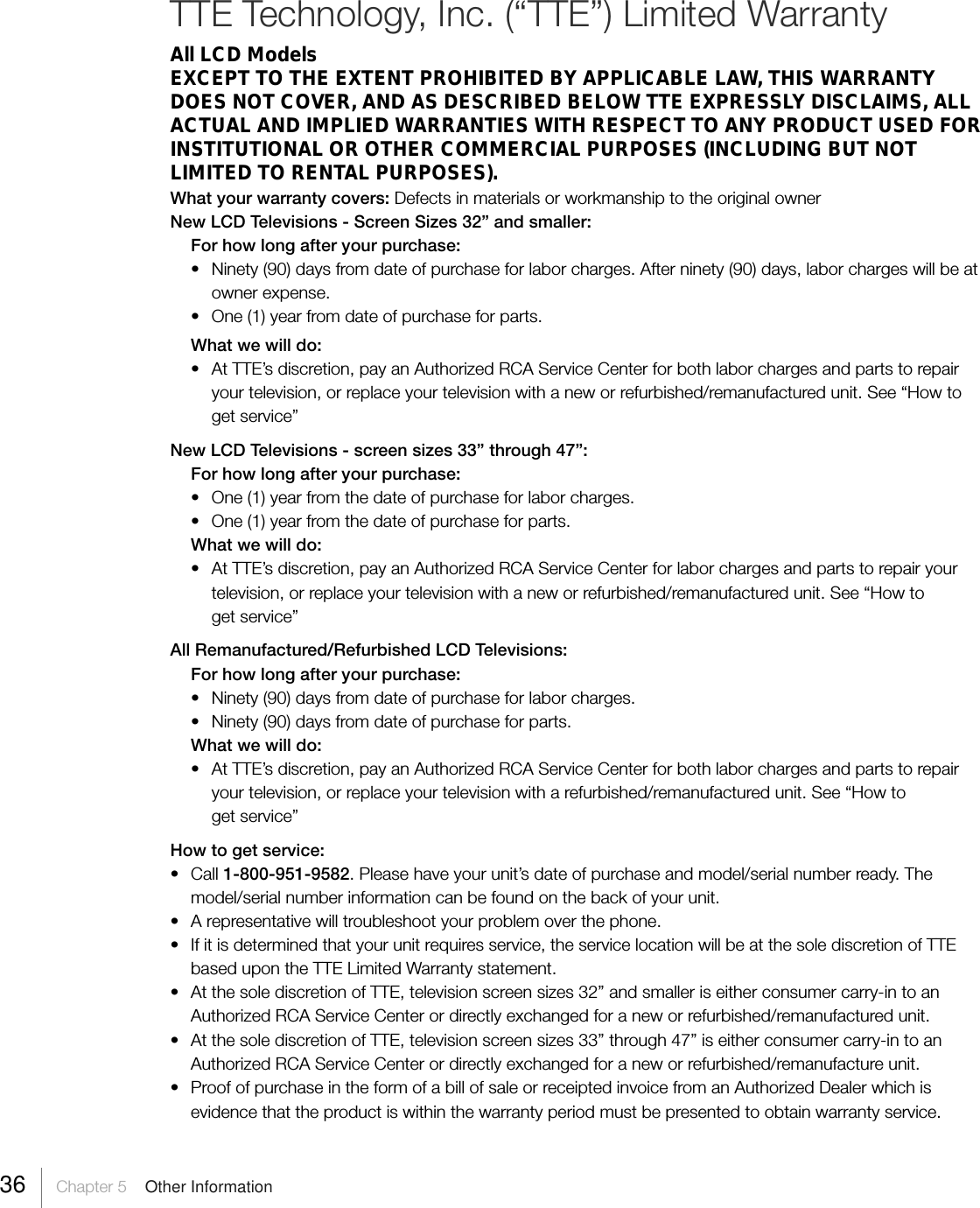 36     Chapter 5    Other InformationTTE Technology, Inc. (“TTE”) Limited WarrantyAll LCD ModelsEXCEPT TO THE EXTENT PROHIBITED BY APPLICABLE LAW, THIS WARRANTYDOES NOT COVER, AND AS DESCRIBED BELOW TTE EXPRESSLY DISCLAIMS, ALLACTUAL AND IMPLIED WARRANTIES WITH RESPECT TO ANY PRODUCT USED FORINSTITUTIONAL OR OTHER COMMERCIAL PURPOSES (INCLUDING BUT NOTLIMITED TO RENTAL PURPOSES).What your warranty covers: Defects in materials or workmanship to the original ownerNew LCD Televisions - Screen Sizes 32” and smaller:For how long after your purchase:• Ninety (90) days from date of purchase for labor charges. After ninety (90) days, labor charges will be atowner expense.•One (1) year from date of purchase for parts.What we will do:•At TTE’s discretion, pay an Authorized RCA Service Center for both labor charges and parts to repairyour television, or replace your television with a new or refurbished/remanufactured unit. See “How toget service”New LCD Televisions - screen sizes 33” through 47”:For how long after your purchase:•One (1) year from the date of purchase for labor charges.•One (1) year from the date of purchase for parts.What we will do:• At TTE’s discretion, pay an Authorized RCA Service Center for labor charges and parts to repair yourtelevision, or replace your television with a new or refurbished/remanufactured unit. See “How toget service”All Remanufactured/Refurbished LCD Televisions:For how long after your purchase:• Ninety (90) days from date of purchase for labor charges.•Ninety (90) days from date of purchase for parts.What we will do:•At TTE’s discretion, pay an Authorized RCA Service Center for both labor charges and parts to repairyour television, or replace your television with a refurbished/remanufactured unit. See “How toget service”How to get service:•Call 1-800-951-9582. Please have your unit’s date of purchase and model/serial number ready. Themodel/serial number information can be found on the back of your unit.•A representative will troubleshoot your problem over the phone.• If it is determined that your unit requires service, the service location will be at the sole discretion of TTEbased upon the TTE Limited Warranty statement.• At the sole discretion of TTE, television screen sizes 32” and smaller is either consumer carry-in to anAuthorized RCA Service Center or directly exchanged for a new or refurbished/remanufactured unit.• At the sole discretion of TTE, television screen sizes 33” through 47” is either consumer carry-in to anAuthorized RCA Service Center or directly exchanged for a new or refurbished/remanufacture unit.•Proof of purchase in the form of a bill of sale or receipted invoice from an Authorized Dealer which isevidence that the product is within the warranty period must be presented to obtain warranty service.