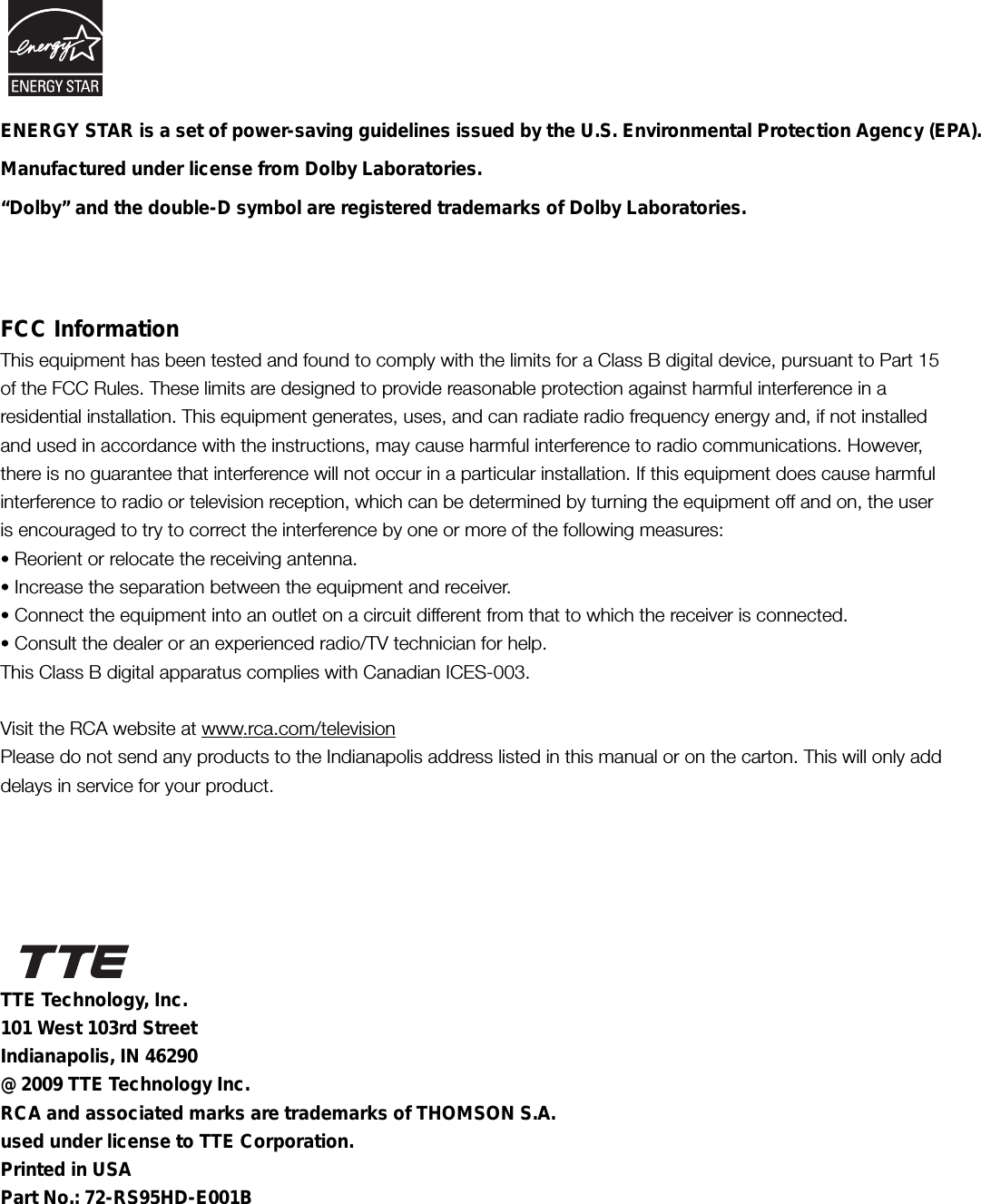 FCC InformationThis equipment has been tested and found to comply with the limits for a Class B digital device, pursuant to Part 15of the FCC Rules. These limits are designed to provide reasonable protection against harmful interference in aresidential installation. This equipment generates, uses, and can radiate radio frequency energy and, if not installedand used in accordance with the instructions, may cause harmful interference to radio communications. However,there is no guarantee that interference will not occur in a particular installation. If this equipment does cause harmfulinterference to radio or television reception, which can be determined by turning the equipment off and on, the useris encouraged to try to correct the interference by one or more of the following measures:• Reorient or relocate the receiving antenna.• Increase the separation between the equipment and receiver.• Connect the equipment into an outlet on a circuit different from that to which the receiver is connected.• Consult the dealer or an experienced radio/TV technician for help.This Class B digital apparatus complies with Canadian ICES-003.Visit the RCA website at www.rca.com/televisionPlease do not send any products to the Indianapolis address listed in this manual or on the carton. This will only adddelays in service for your product.Manufactured under license from Dolby Laboratories.“Dolby” and the double-D symbol are registered trademarks of Dolby Laboratories.TTE Technology, Inc.101 West 103rd StreetIndianapolis, IN 46290@ 2009 TTE Technology Inc.RCA and associated marks are trademarks of THOMSON S.A.used under license to TTE Corporation.Printed in USAPart No.: 72-RS95HD-E001BENERGY STAR is a set of power-saving guidelines issued by the U.S. Environmental Protection Agency (EPA).