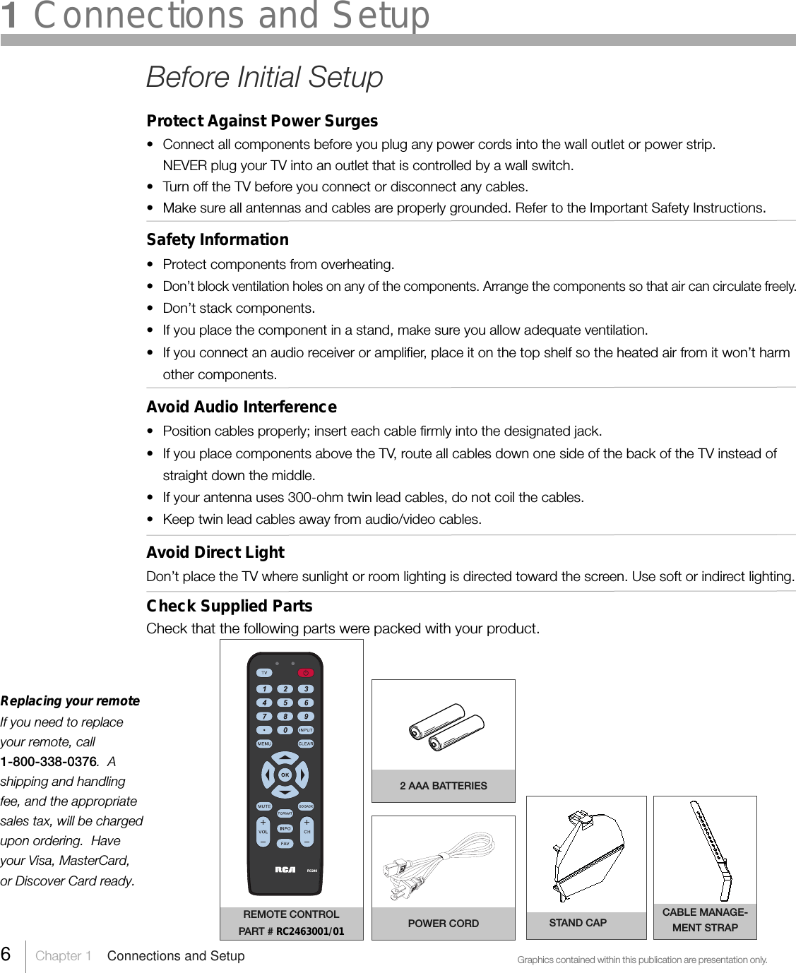 Replacing your remoteIf you need to replaceyour remote, call1-800-338-0376.  Ashipping and handlingfee, and the appropriatesales tax, will be chargedupon ordering.  Haveyour Visa, MasterCard,or Discover Card ready.Graphics contained within this publication are presentation only.REMOTE CONTROLPART # RC2463001/012 AAA BATTERIESPOWER CORDRC2466     Chapter 1    Connections and SetupSTAND CAP1 Connections and SetupBefore Initial SetupProtect Against Power Surges• Connect all components before you plug any power cords into the wall outlet or power strip.NEVER plug your TV into an outlet that is controlled by a wall switch.•Turn off the TV before you connect or disconnect any cables.•Make sure all antennas and cables are properly grounded. Refer to the Important Safety Instructions.Safety Information•Protect components from overheating.•Don’t block ventilation holes on any of the components. Arrange the components so that air can circulate freely.• Don’t stack components.• If you place the component in a stand, make sure you allow adequate ventilation.•If you connect an audio receiver or amplifier, place it on the top shelf so the heated air from it won’t harmother components.Avoid Audio Interference•Position cables properly; insert each cable firmly into the designated jack.•If you place components above the TV, route all cables down one side of the back of the TV instead ofstraight down the middle.• If your antenna uses 300-ohm twin lead cables, do not coil the cables.• Keep twin lead cables away from audio/video cables.Avoid Direct LightDon’t place the TV where sunlight or room lighting is directed toward the screen. Use soft or indirect lighting.Check Supplied PartsCheck that the following parts were packed with your product.CABLE MANAGE-MENT STRAP