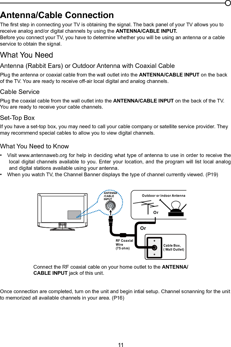   11ANTENNA/CABLEINPUTOutdoor or indoor Antenna Cable Box,( Wall Outlet)RF Coaxial Wire (75 ohm)OrOrConnect the RF coaxial cable on your home outlet to the ANTENNA/CABLE INPUT jack of this unit.Once connection are completed, turn on the unit and begin intial setup. Channel scnanning for the unit to memorized all available channels in your area. (P16)Antenna/Cable ConnectionThe rst step in connecting your TV is obtaining the signal. The back panel of your TV allows you to receive analog and/or digital channels by using the ANTENNA/CABLE INPUT.Before you connect your TV, you have to determine whether you will be using an antenna or a cable service to obtain the signal.What You NeedAntenna (Rabbit Ears) or Outdoor Antenna with Coaxial CablePlug the antenna or coaxial cable from the wall outlet into the ANTENNA/CABLE INPUT on the back of the TV. You are ready to receive off-air local digital and analog channels.Cable ServicePlug the coaxial cable from the wall outlet into the ANTENNA/CABLE INPUT on the back of the TV.  You are ready to receive your cable channels.Set-Top BoxIf you have a set-top box, you may need to call your cable company or satellite service provider. They may recommend special cables to allow you to view digital channels.What You Need to Know•  Visit www.antennaweb.org for help in deciding what type of antenna to use in order to receive the local digital  channels  available to  you.  Enter your  location,  and the program  will list local  analog and digital stations available using your antenna.•  When you watch TV, the Channel Banner displays the type of channel currently viewed. (P19)Chapter 1 Connections and Setup