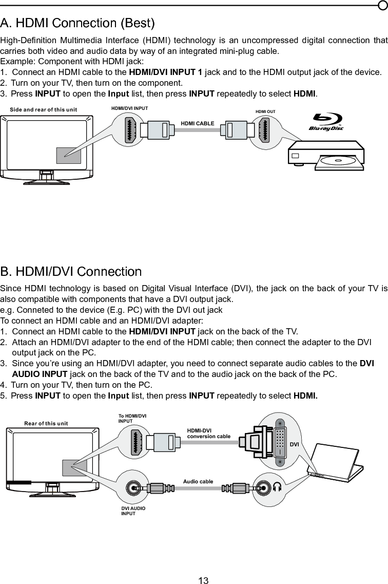   13B. HDMI/DVI ConnectionSince HDMI technology is based on Digital Visual Interface (DVI), the jack on the back of your TV is also compatible with components that have a DVI output jack.e.g. Conneted to the device (E.g. PC) with the DVI out jackTo connect an HDMI cable and an HDMI/DVI adapter:1.  Connect an HDMI cable to the HDMI/DVI INPUT jack on the back of the TV.2.  Attach an HDMI/DVI adapter to the end of the HDMI cable; then connect the adapter to the DVI      output jack on the PC.3.  Since you’re using an HDMI/DVI adapter, you need to connect separate audio cables to the DVI      AUDIO INPUT jack on the back of the TV and to the audio jack on the back of the PC.4.  Turn on your TV, then turn on the PC.5.  Press INPUT to open the Input list, then press INPUT repeatedly to select HDMI.A. HDMI Connection (Best)High-Denition  Multimedia  Interface  (HDMI)  technology  is  an  uncompressed  digital  connection  that carries both video and audio data by way of an integrated mini-plug cable.Example: Component with HDMI jack:1.  Connect an HDMI cable to the HDMI/DVI INPUT 1 jack and to the HDMI output jack of the device.2.  Turn on your TV, then turn on the component.3.  Press INPUT to open the Input list, then press INPUT repeatedly to select HDMI.HDMI OUTHDMI CABLESide and rear of this unit HDMI/DVI INPUTChapter 1 Connections and SetupRear of this unitTo HDMI/DVIINPUTHDMI-DVIconversion cableAudio cableDVI AUDIO INPUT DVI 