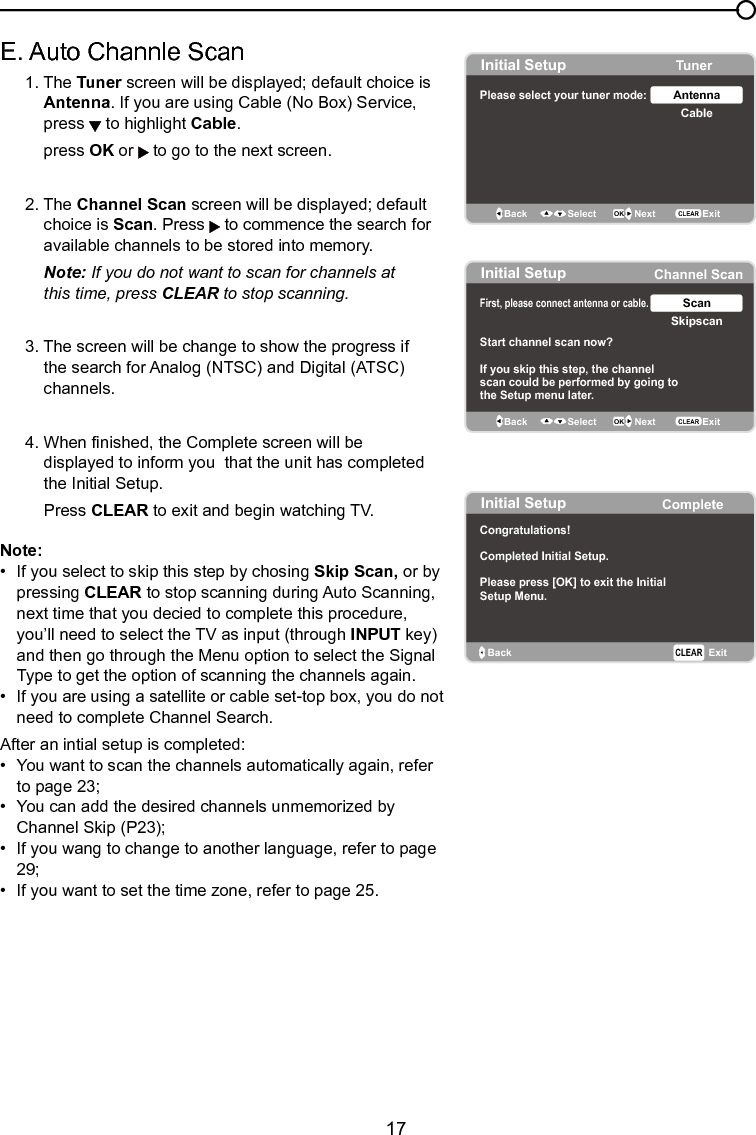   17Chapter 1 Connections and SetupE. Auto Channle Scan   1. The Tuner screen will be displayed; default choice is    Antenna. If you are using Cable (No Box) Service,      press   to highlight Cable.    press OK or   to go to the next screen.  2. The Channel Scan screen will be displayed; default      choice is Scan. Press   to commence the search for      available channels to be stored into memory.  Note: If you do not want to scan for channels at      this  time, press CLEAR to stop scanning.  3. The screen will be change to show the progress if      the search for Analog (NTSC) and Digital (ATSC)      channels.  4. When nished, the Complete screen will be        displayed to inform you  that the unit has completed      the Initial Setup.    Press CLEAR to exit and begin watching TV.Note: •  If you select to skip this step by chosing Skip Scan, or by    pressing CLEAR to stop scanning during Auto Scanning,    next time that you decied to complete this procedure,    you’ll need to select the TV as input (through INPUT key)    and then go through the Menu option to select the Signal    Type to get the option of scanning the channels again.•  If you are using a satellite or cable set-top box, you do not    need to complete Channel Search.After an intial setup is completed: •  You want to scan the channels automatically again, refer    to page 23;•  You can add the desired channels unmemorized by    Channel Skip (P23);•  If you wang to change to another language, refer to page    29; •  If you want to set the time zone, refer to page 25.Initial Setup TunerPlease select your tuner mode: CableAntennaBack OK NextSelectExitCLEARInitial Setup Channel ScanFirst, please connect  cable.antenna or Start channel scan now?If you skip this step, the channelscan could be performed by going tothe Setup menu later. SkipscanScanBack OK NextSelect ExitCLEARInitial Setup CompleteBack ExitCLEARCongratulations!Completed Initial Setup.Please press [OK] to exit the InitialSetup Menu.