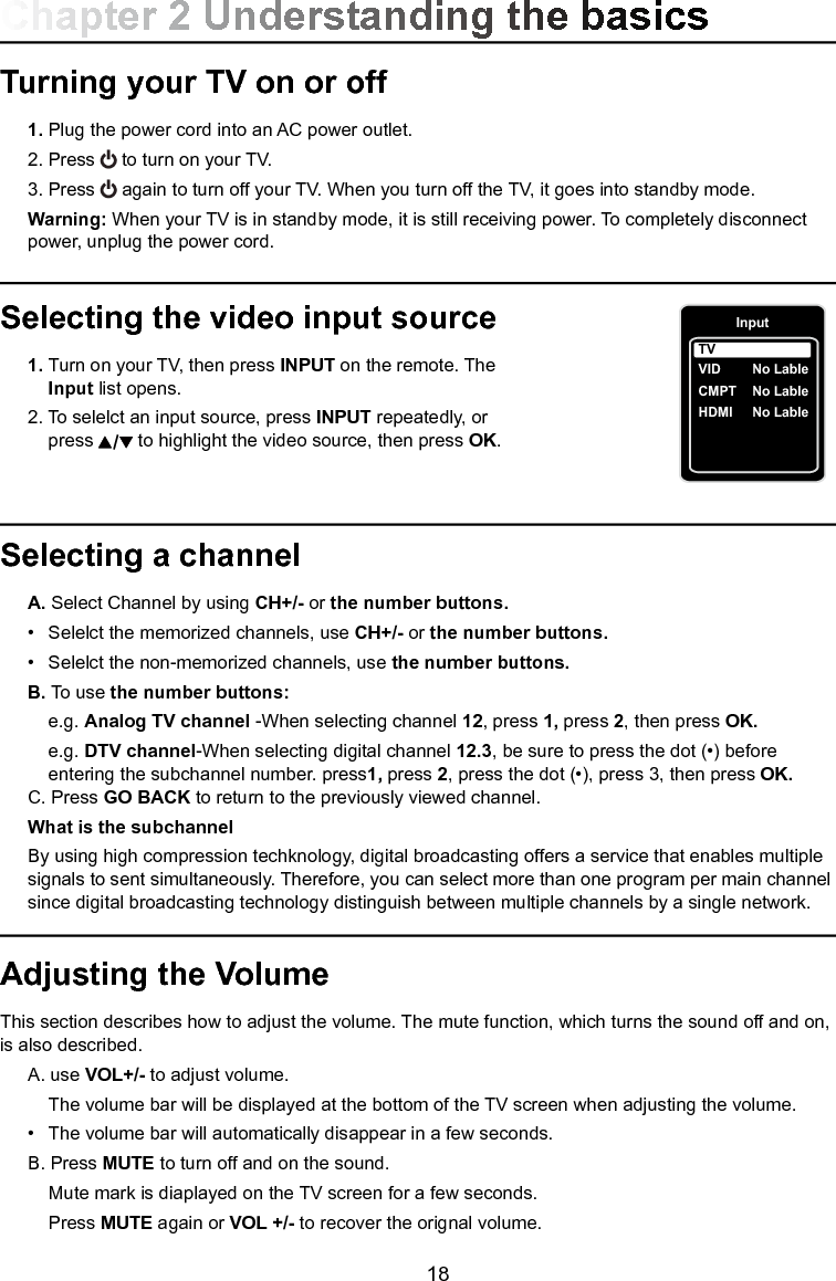   18Selecting a channel A. Select Channel by using CH+/- or the number buttons.  •  Selelct the memorized channels, use CH+/- or the number buttons. •  Selelct the non-memorized channels, use the number buttons.  B. To use the number buttons:  e.g. Analog TV channel -When selecting channel 12, press 1, press 2, then press OK.  e.g. DTV channel-When selecting digital channel 12.3, be sure to press the dot (•) before        entering the subchannel number. press1, press 2, press the dot (•), press 3, then press OK. C. Press GO BACK to return to the previously viewed channel.  What is the subchannel  By using high compression techknology, digital broadcasting offers a service that enables multiple     signals to sent simultaneously. Therefore, you can select more than one program per main channel    since digital broadcasting technology distinguish between multiple channels by a single network.Turning your TV on or off 1. Plug the power cord into an AC power outlet.  2. Press   to turn on your TV.  3. Press   again to turn off your TV. When you turn off the TV, it goes into standby mode. Warning: When your TV is in standby mode, it is still receiving power. To completely disconnect      power, unplug the power cord.Selecting the video input source 1. Turn on your TV, then press INPUT on the remote. The    Input list opens.  2. To selelct an input source, press INPUT repeatedly, or       press   to highlight the video source, then press OK. Adjusting the VolumeThis section describes how to adjust the volume. The mute function, which turns the sound off and on, is also described.  A. use VOL+/- to adjust volume.    The volume bar will be displayed at the bottom of the TV screen when adjusting the volume.  •  The volume bar will automatically disappear in a few seconds. B. Press MUTE to turn off and on the sound.    Mute mark is diaplayed on the TV screen for a few seconds.    Press MUTE again or VOL +/- to recover the orignal volume.Chapter 2 Understanding the basicsInputVID    CMPT  No LableHDMI  No LableTVNo Lable