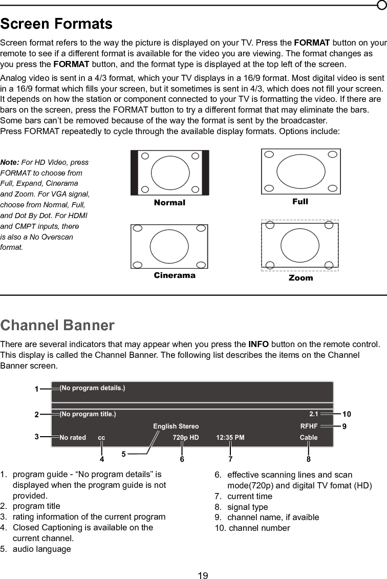   19Chapter 2 Understanding the basicsScreen FormatsScreen format refers to the way the picture is displayed on your TV. Press the FORMAT button on your remote to see if a different format is available for the video you are viewing. The format changes as you press the FORMAT button, and the format type is displayed at the top left of the screen.Analog video is sent in a 4/3 format, which your TV displays in a 16/9 format. Most digital video is sent in a 16/9 format which lls your screen, but it sometimes is sent in 4/3, which does not ll your screen. It depends on how the station or component connected to your TV is formatting the video. If there are bars on the screen, press the FORMAT button to try a different format that may eliminate the bars. Some bars can’t be removed because of the way the format is sent by the broadcaster.Press FORMAT repeatedly to cycle through the available display formats. Options include:Channel BannerThere are several indicators that may appear when you press the INFO button on the remote control. This display is called the Channel Banner. The following list describes the items on the Channel Banner screen.1.  program guide - “No program details” is    displayed when the program guide is not    provided.2.  program title3.  rating information of the current program4.  Closed Captioning is available on the    current channel.5.  audio language6.  effective scanning lines and scan      mode(720p) and digital TV fomat (HD)7.  current time8.  signal type9.  channel name, if avaible10. channel numberNormalCineramaFullZoomNote: For HD Video, press FORMAT to choose from Full, Expand, Cinerama and Zoom. For VGA signal, choose from Normal, Full, and Dot By Dot. For HDMI and CMPT inputs, there is also a No Overscan format.(No program details.)(No program title.)No rated 720p HD 12:35 PMEnglish StereoCableRFHF2.112356 7 8910cc4