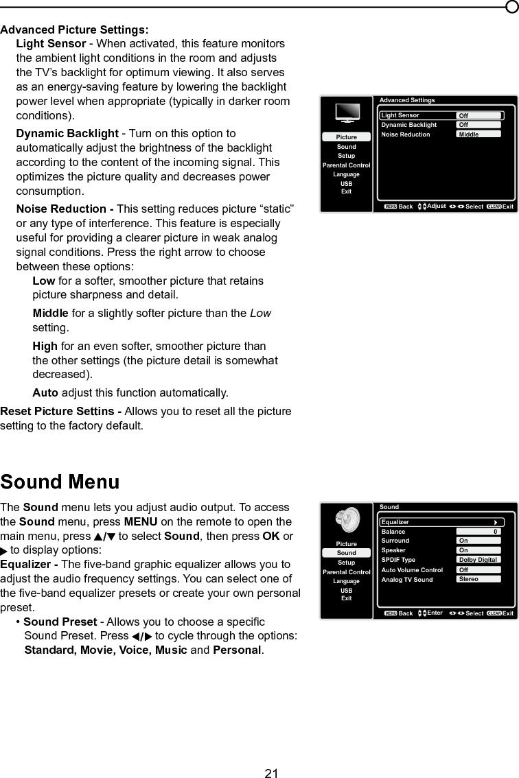   21Chapter 3 Using the TV menuAdvanced Picture Settings:Light Sensor - When activated, this feature monitors the ambient light conditions in the room and adjusts the TV’s backlight for optimum viewing. It also serves as an energy-saving feature by lowering the backlight power level when appropriate (typically in darker room conditions).Dynamic Backlight - Turn on this option to automatically adjust the brightness of the backlight according to the content of the incoming signal. This optimizes the picture quality and decreases power consumption.Noise Reduction - This setting reduces picture “static” or any type of interference. This feature is especially useful for providing a clearer picture in weak analog signal conditions. Press the right arrow to choose between these options:Low for a softer, smoother picture that retains picture sharpness and detail.Middle for a slightly softer picture than the Low setting.High for an even softer, smoother picture than the other settings (the picture detail is somewhat decreased).Auto adjust this function automatically.Reset Picture Settins - Allows you to reset all the picture setting to the factory default.Sound MenuThe Sound menu lets you adjust audio output. To access the Sound menu, press MENU on the remote to open the main menu, press   to select Sound, then press OK or  to display options:Equalizer - The ve-band graphic equalizer allows you to adjust the audio frequency settings. You can select one of the ve-band equalizer presets or create your own personal preset.• Sound Preset - Allows you to choose a specic    Sound Preset. Press   to cycle through the options:    Standard, Movie, Voice, Music and Personal.Advanced SettingsSetupParental ControlLanguageSoundPictureLight SensorDynamic BacklightNoise ReductionOffUSBExitOffMiddleBackMENUAdjust Select ExitCLEARSoundSetupParental ControlLanguageSoundPictureEqualizerBalanceSurroundAnalog TV SoundUSBExit0OnStereoBackMENUEnter Select ExitCLEARSpeaker OnSPDIF Type Dolby DigitalAuto Volume Control Off