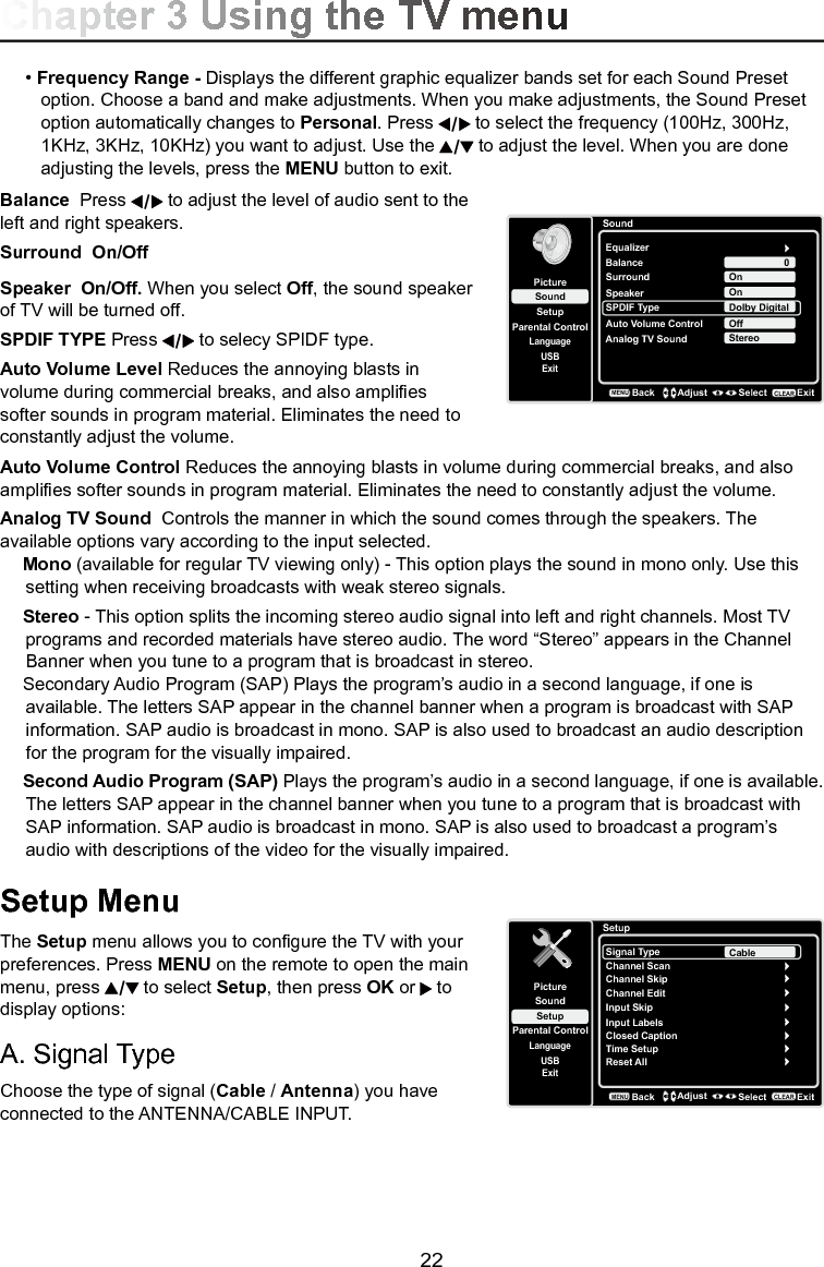   22• Frequency Range - Displays the different graphic equalizer bands set for each Sound Preset      option. Choose a band and make adjustments. When you make adjustments, the Sound Preset     option automatically changes to Personal. Press   to select the frequency (100Hz, 300Hz,      1KHz, 3KHz, 10KHz) you want to adjust. Use the   to adjust the level. When you are done      adjusting the levels, press the MENU button to exit.Balance  Press   to adjust the level of audio sent to the left and right speakers.Surround  On/OffSpeaker  On/Off. When you select Off, the sound speaker of TV will be turned off. SPDIF TYPE Press   to selecy SPIDF type.Auto Volume Level Reduces the annoying blasts in volume during commercial breaks, and also amplies softer sounds in program material. Eliminates the need to constantly adjust the volume.Auto Volume Control Reduces the annoying blasts in volume during commercial breaks, and also amplies softer sounds in program material. Eliminates the need to constantly adjust the volume.Analog TV Sound  Controls the manner in which the sound comes through the speakers. The available options vary according to the input selected.Mono (available for regular TV viewing only) - This option plays the sound in mono only. Use this setting when receiving broadcasts with weak stereo signals.Stereo - This option splits the incoming stereo audio signal into left and right channels. Most TV programs and recorded materials have stereo audio. The word “Stereo” appears in the Channel Banner when you tune to a program that is broadcast in stereo.Secondary Audio Program (SAP) Plays the program’s audio in a second language, if one is available. The letters SAP appear in the channel banner when a program is broadcast with SAP information. SAP audio is broadcast in mono. SAP is also used to broadcast an audio description for the program for the visually impaired.Second Audio Program (SAP) Plays the program’s audio in a second language, if one is available. The letters SAP appear in the channel banner when you tune to a program that is broadcast with SAP information. SAP audio is broadcast in mono. SAP is also used to broadcast a program’s audio with descriptions of the video for the visually impaired.Setup MenuThe Setup menu allows you to congure the TV with your preferences. Press MENU on the remote to open the main menu, press   to select Setup, then press OK or   to display options:A. Signal TypeChoose the type of signal (Cable / Antenna) you have connected to the ANTENNA/CABLE INPUT.Chapter 3 Using the TV menuSoundSetupParental ControlLanguageSoundPictureEqualizerBalanceSurroundAnalog TV SoundUSBExit0OnStereoSpeaker OnSPDIF Type Dolby DigitalAuto Volume Control OffBackMENUAdjust Select ExitCLEARSetupSetupParental ControlLanguageSoundPictureSignal TypeChannel ScanUSBExitCableChannel SkipChannel EditInput SkipInput LabelsClosed CaptionTime SetupReset AllBackMENUAdjust Select ExitCLEAR