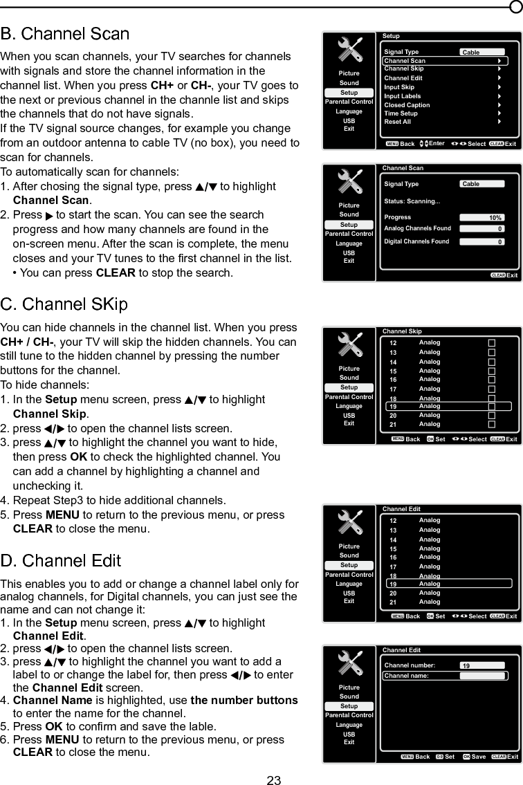   23Chapter 3 Using the TV menuB. Channel Scan When you scan channels, your TV searches for channels with signals and store the channel information in the channel list. When you press CH+ or CH-, your TV goes to the next or previous channel in the channle list and skips the channels that do not have signals.If the TV signal source changes, for example you change from an outdoor antenna to cable TV (no box), you need to scan for channels. To automatically scan for channels:1. After chosing the signal type, press   to highlight   Channel Scan.2.  Press   to start the scan. You can see the search    progress and how many channels are found in the   on-screen menu. After the scan is complete, the menu    closes and your TV tunes to the rst channel in the list.  • You can press CLEAR to stop the search.C. Channel SKipYou can hide channels in the channel list. When you press CH+ / CH-, your TV will skip the hidden channels. You can still tune to the hidden channel by pressing the number buttons for the channel.To hide channels:1. In the Setup menu screen, press   to highlight   Channel Skip.2. press   to open the channel lists screen. 3.  press   to highlight the channel you want to hide,    then press OK to check the highlighted channel. You    can add a channel by highlighting a channel and    unchecking it.4. Repeat Step3 to hide additional channels.5.  Press MENU to return to the previous menu, or press   CLEAR to close the menu.  D. Channel EditThis enables you to add or change a channel label only for analog channels, for Digital channels, you can just see the name and can not change it:1. In the Setup menu screen, press   to highlight    Channel Edit.2.  press   to open the channel lists screen. 3.  press   to highlight the channel you want to add a    label to or change the label for, then press   to enter    the Channel Edit screen.4. Channel Name is highlighted, use the number buttons    to enter the name for the channel.5. Press OK to conrm and save the lable.6. Press MENU to return to the previous menu, or press   CLEAR to close the menu.   SetupSetupParental ControlLanguageSoundPictureSignal TypeChannel ScanUSBExitCableChannel SkipChannel EditInput SkipInput LabelsClosed CaptionTime SetupReset AllBackMENUEnter Select ExitCLEARChannel ScanSetupParental ControlLanguageSoundPictureSignal TypeStatus: Scanning...USBExitCableProgress 10%Analog Channels Found00Digital Channels FoundExitCLEARChannel SkipSetupParental ControlLanguageSoundPicture12USBExitAnalog13 Analog14 Analog15 Analog16 Analog17 Analog18 Analog19 Analog20 Analog21 AnalogBackMENUSet Select ExitCLEAROKChannel EditSetupParental ControlLanguageSoundPicture12USBExitAnalog13 Analog14 Analog15 Analog16 Analog17 Analog18 Analog19 Analog20 Analog21 AnalogBackMENUSet Select ExitCLEAROKChannel EditSetupParental ControlLanguageSoundPictureChannel number:USBExit19Channel name:BackMENUSetExitCLEARSaveOK0-9