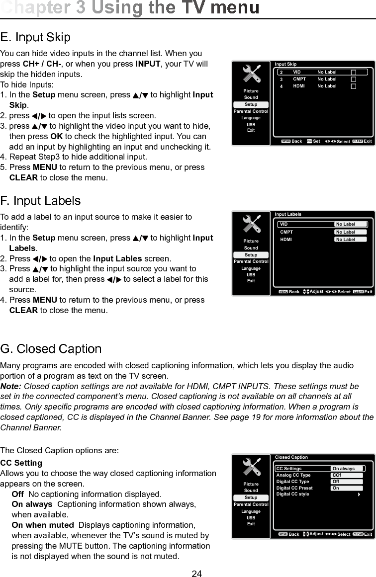   24G. Closed CaptionMany programs are encoded with closed captioning information, which lets you display the audio portion of a program as text on the TV screen.Note: Closed caption settings are not available for HDMI, CMPT INPUTS. These settings must be set in the connected component’s menu. Closed captioning is not available on all channels at all times. Only specic programs are encoded with closed captioning information. When a program is closed captioned, CC is displayed in the Channel Banner. See page 19 for more information about the Channel Banner.The Closed Caption options are:CC Setting Allows you to choose the way closed captioning information appears on the screen.Off  No captioning information displayed.On always  Captioning information shown always, when available.On when muted  Displays captioning information, when available, whenever the TV’s sound is muted by pressing the MUTE button. The captioning information is not displayed when the sound is not muted.Closed CaptionSetupParental ControlLanguageSoundPictureCC SettingsAnalog CC TypeUSBExitOn alwaysDigital CC TypeDigital CC PresetDigital CC styleOffOnBackMENUAdjust Select ExitCLEARChapter 3 Using the TV menuE. Input SkipYou can hide video inputs in the channel list. When you press CH+ / CH-, or when you press INPUT, your TV will skip the hidden inputs. To hide Inputs:1. In the Setup menu screen, press   to highlight Input    Skip.2. press   to open the input lists screen. 3.  press   to highlight the video input you want to hide,    then press OK to check the highlighted input. You can    add an input by highlighting an input and unchecking it.4. Repeat Step3 to hide additional input.5.  Press MENU to return to the previous menu, or press   CLEAR to close the menu. F. Input LabelsTo add a label to an input source to make it easier to identify:1. In the Setup menu screen, press   to highlight Input    Labels.2.  Press   to open the Input Lables screen. 3. Press   to highlight the input source you want to    add a label for, then press   to select a label for this    source.4. Press MENU to return to the previous menu, or press    CLEAR to close the menu. Input SkipSetupParental ControlLanguageSoundPicture2USBExitVID3CMPT4HDMIBackMENUSet Select ExitCLEAROKNo LabelNo LabelNo LabelInput LabelsSetupParental ControlLanguageSoundPictureUSBExitVIDCMPT No LabelNo LabelHDMI No LabelBackMENUAdjust Select ExitCLEAR