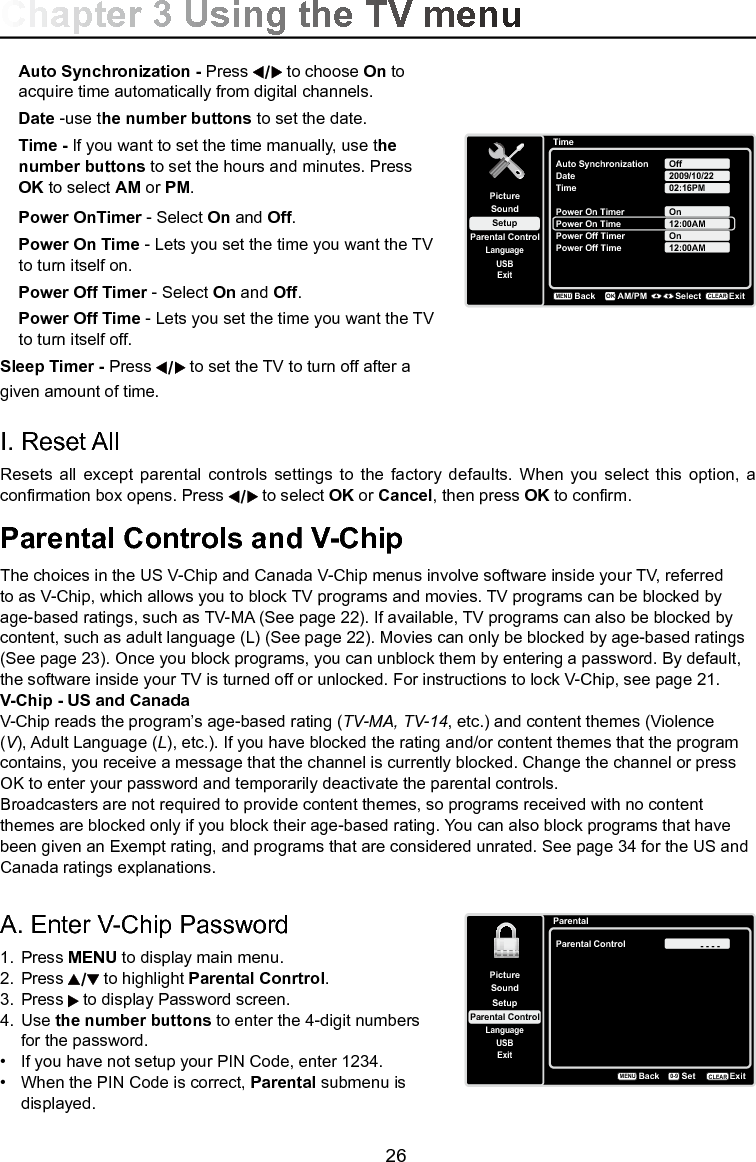   26A. Enter V-Chip Password1.  Press MENU to display main menu.2.  Press   to highlight Parental Conrtrol.3.  Press   to display Password screen.4.  Use the number buttons to enter the 4-digit numbers    for the password. •   If you have not setup your PIN Code, enter 1234.•   When the PIN Code is correct, Parental submenu is    displayed.Parental Controls and V-ChipThe choices in the US V-Chip and Canada V-Chip menus involve software inside your TV, referred to as V-Chip, which allows you to block TV programs and movies. TV programs can be blocked by age-based ratings, such as TV-MA (See page 22). If available, TV programs can also be blocked by content, such as adult language (L) (See page 22). Movies can only be blocked by age-based ratings (See page 23). Once you block programs, you can unblock them by entering a password. By default, the software inside your TV is turned off or unlocked. For instructions to lock V-Chip, see page 21.V-Chip - US and CanadaV-Chip reads the program’s age-based rating (TV-MA, TV-14, etc.) and content themes (Violence (V), Adult Language (L), etc.). If you have blocked the rating and/or content themes that the program contains, you receive a message that the channel is currently blocked. Change the channel or press OK to enter your password and temporarily deactivate the parental controls.Broadcasters are not required to provide content themes, so programs received with no content themes are blocked only if you block their age-based rating. You can also block programs that have been given an Exempt rating, and programs that are considered unrated. See page 34 for the US and Canada ratings explanations.I. Reset All Resets  all  except  parental  controls  settings  to the  factory  defaults. When  you select  this option,  a conrmation box opens. Press   to select OK or Cancel, then press OK to conrm.Auto Synchronization - Press   to choose On to  acquire time automatically from digital channels.Date -use the number buttons to set the date.Time - If you want to set the time manually, use the  number buttons to set the hours and minutes. Press  OK to select AM or PM.Power OnTimer - Select On and Off.Power On Time - Lets you set the time you want the TV to turn itself on. Power Off Timer - Select On and Off.Power Off Time - Lets you set the time you want the TV to turn itself off. Sleep Timer - Press   to set the TV to turn off after a given amount of time.Chapter 3 Using the TV menuParentalSetupParental ControlLanguageSoundPictureParental ControlUSBExit- - - -BackMENUSetExitCLEAR0-9TimeSetupParental ControlLanguageSoundPictureAuto SynchronizationDateUSBExitOffTime2009/10/2202:16PMPower On TimerPower On TimeOnPower Off Timer12:00AMBackMENUAM/PM Select ExitCLEAROKPower Off Time 12:00AMOn